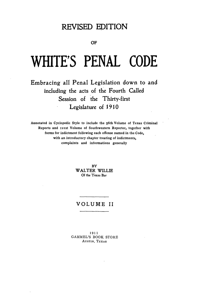 handle is hein.sstatutes/whipenco0002 and id is 1 raw text is: REVISED EDITION
OF
WHITE'S PENAL CODE
Embracing all Penal Legislation down to and
including the acts of the Fourth          Called
Session of the Thirty-first
Legislature of 1910
Annotated in Cyclopedic Style to include the 56th Volume of Texas Criminal
Reports and i21st Volume of Southwestern Reporter, together with
forms for indictment following each offense named in the Code,
with an introductory chapter treating of indictments,
complaints and informations generally
BY
WALTER WILLIE
Of the Texas Bar
VOLUME II
1911
GAMMEL'S BOOK STORE
AUSTIN, TEXAS


