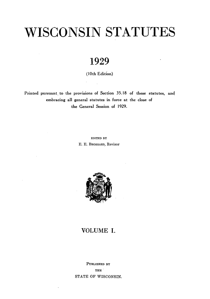 handle is hein.sstatutes/wiiates0001 and id is 1 raw text is: WISCONSIN STATUTES
1929
(10th Edition)
Printed pursuant. to the provisions of Section 35.18 of these statutes, and
embracing all general statutes in force at the close of
the General Session of 1929.
EDITED BY
E. E. BROSSARD, Revisor

VOLUME I.
PUBLISHED BY
THE
STATE OF WISCONSIN.


