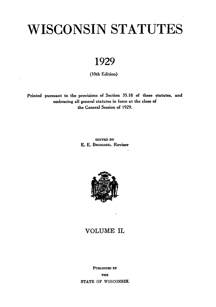 handle is hein.sstatutes/wiiates0003 and id is 1 raw text is: WISCONSIN STATUTES
1929
(10th Edition)

Printed pursuant to the provisions of Section 35.18 of these statutes, and
embracing all general statutes in force at the close of
the General Session of 1929.
EDITED BY
E. E. BRossARD. Revisor

VOLUME II.,
PUBl SH  BY
TH=
STATE OF WISCONSIN.


