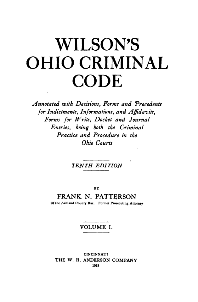 handle is hein.sstatutes/wilcrimco0001 and id is 1 raw text is: WILSON'S
OHIO CRIMINAL
CODE
Annotated with Decisions, Forms and Precedents
for Indictments, Informations, and Affidavits,
Forms for Writs, Docket and Journal
Entries, being both the Criminal
Practice and Procedure in the
Ohio Courts
TENTH EDITION
BY
FRANK N. PATTERSON
Of the Ashland County Bar. Former Prosecuting Atormep
VOLUME I.
CINCINNATI
THE W. H. ANDERSON COMPANY
1918


