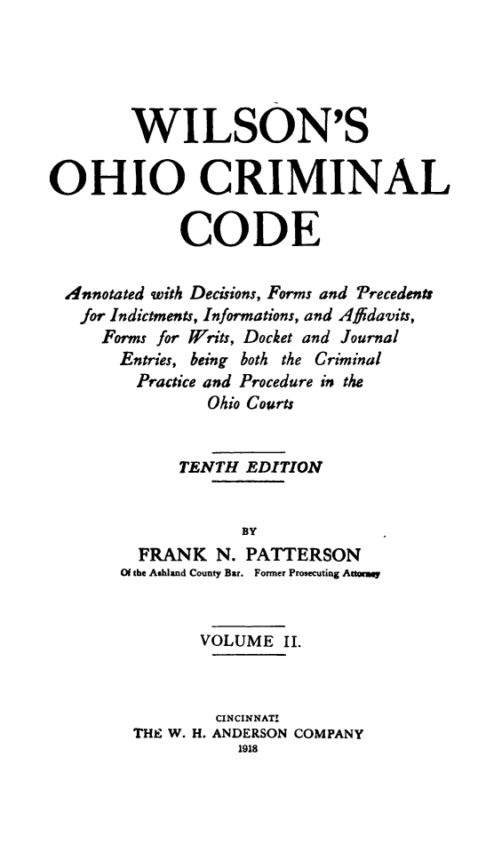 handle is hein.sstatutes/wilcrimco0002 and id is 1 raw text is: WILSON'S
OHIO CRIMINAL
CODE
Annotated with Decisions, Forms and Precedents
for Indictments, Informations, and Affidavits,
Forms for Writs, Docket and Journal
Entries, being both the Criminal
Practice and Procedure in the
Ohio Courts
TENTH EDITION
BY
FRANK N. PATTERSON
Of the Ashland County Bar. Former Prosecuting Attormy
VOLUME II.
CINCINNATI
THE W. H. ANDERSON COMPANY
1918


