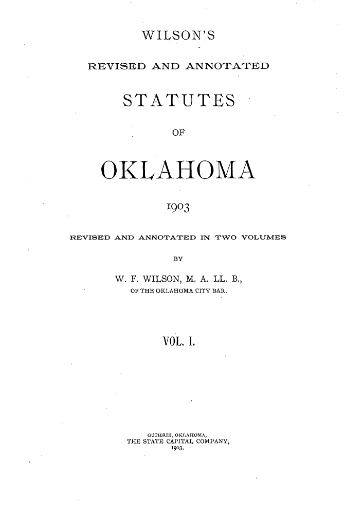 handle is hein.sstatutes/wilreans0001 and id is 1 raw text is: WILSON'S
REVISED AND ANNOTATED
STATUTES
OF
OKLAHOMA
1903
REVISED AND ANNOTATED IN TWO VOLUMES
BY
W. F. WILSON, M. A. LL. B.,
OF THE OKLAHOMA CITY BAR.
VOL. I.
GUTFIRIE, OKLAHOMA,
THE STATE CAPITAL COMPANY,
1903.


