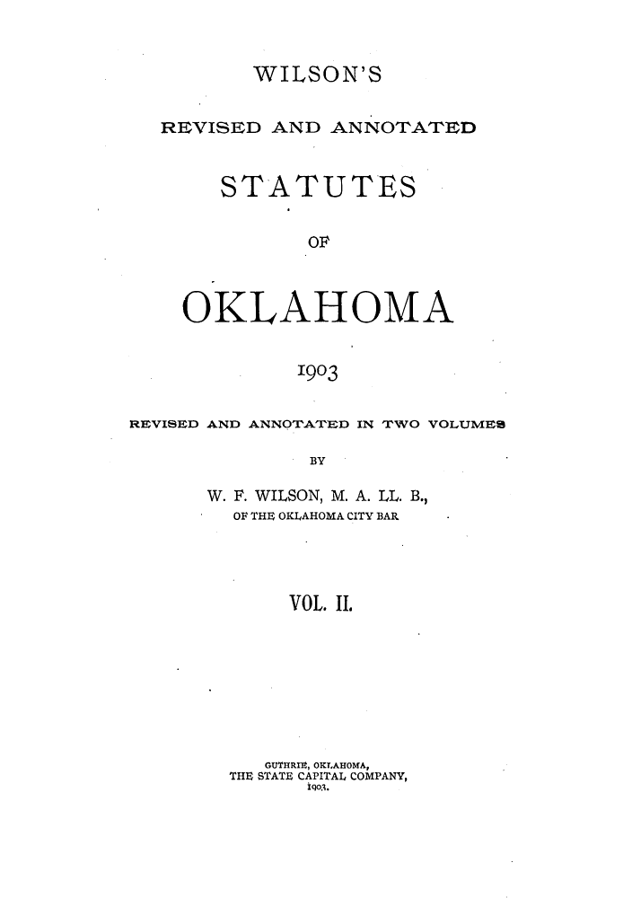 handle is hein.sstatutes/wilreans0002 and id is 1 raw text is: WILSON'S
REVISED AND ANNOTATED
STATUTES
OF
OKLAHOMA
1903
REVISED AND ANNOTATED IN TWO VOLUMES
BY
W. F. WILSON, M. A. LL. B.,
OF THE OKLAHOMA CITY BAR
VOL. II.
GU'I'HRIE, OKLAHOMA,
THE STATE CAPITAL COMPANY,
Igo3.


