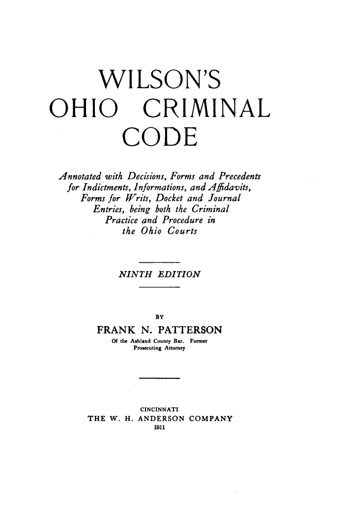 handle is hein.sstatutes/wilsohmd0001 and id is 1 raw text is: 





WILSON'S


OHIO


CRIMINAL


            CODE


Annotated with Decisions, Forms and Precedents
  for Indictments, Informations, and Affdavits,
    Forms for Writs, Docket and Journal
      Entries, being both the Criminal
         Practice and Procedure in
            the Ohio Courts



            NINTH EDITION


                  BY
       FRANK N. PATTERSON
          Of the Ashland County Bar. Former
              Prosecuting Attorney


          CINCINNATI
THE W. H. ANDERSON COMPANY


