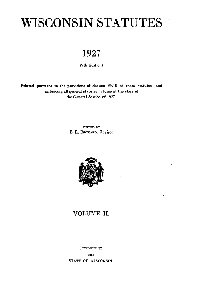handle is hein.sstatutes/wintes0003 and id is 1 raw text is: WISCONSIN STATUTES
1927.
(9th Edition)

Printed pursuant to the provisions of Section 35.18 of these statutes, and
embracing all general statutes in force at the close of
the General Session of 1927.
EDITED BY
E. E. BROSSARD. Revisor

VOLUME II.
PUBLISHED BY
THE
STATE OF WISCONSIN.


