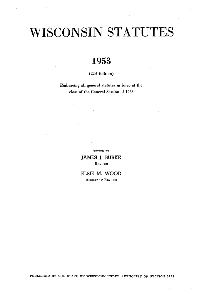 handle is hein.sstatutes/wnatue0002 and id is 1 raw text is: WISCONSIN STATUTES
1953
(22d Edition)

Embracing all general statutes in fowcc at the
close of the General Session Ai 1953
EDITED BY
JAMES J. BURKE
RIvisoit
ELSIE M. WOOD
ASSISTANT REVISOR

PUBLISHED BY THE STATE OF WISCONSIN UNDER AUTHORITY OF SECTION 35.18


