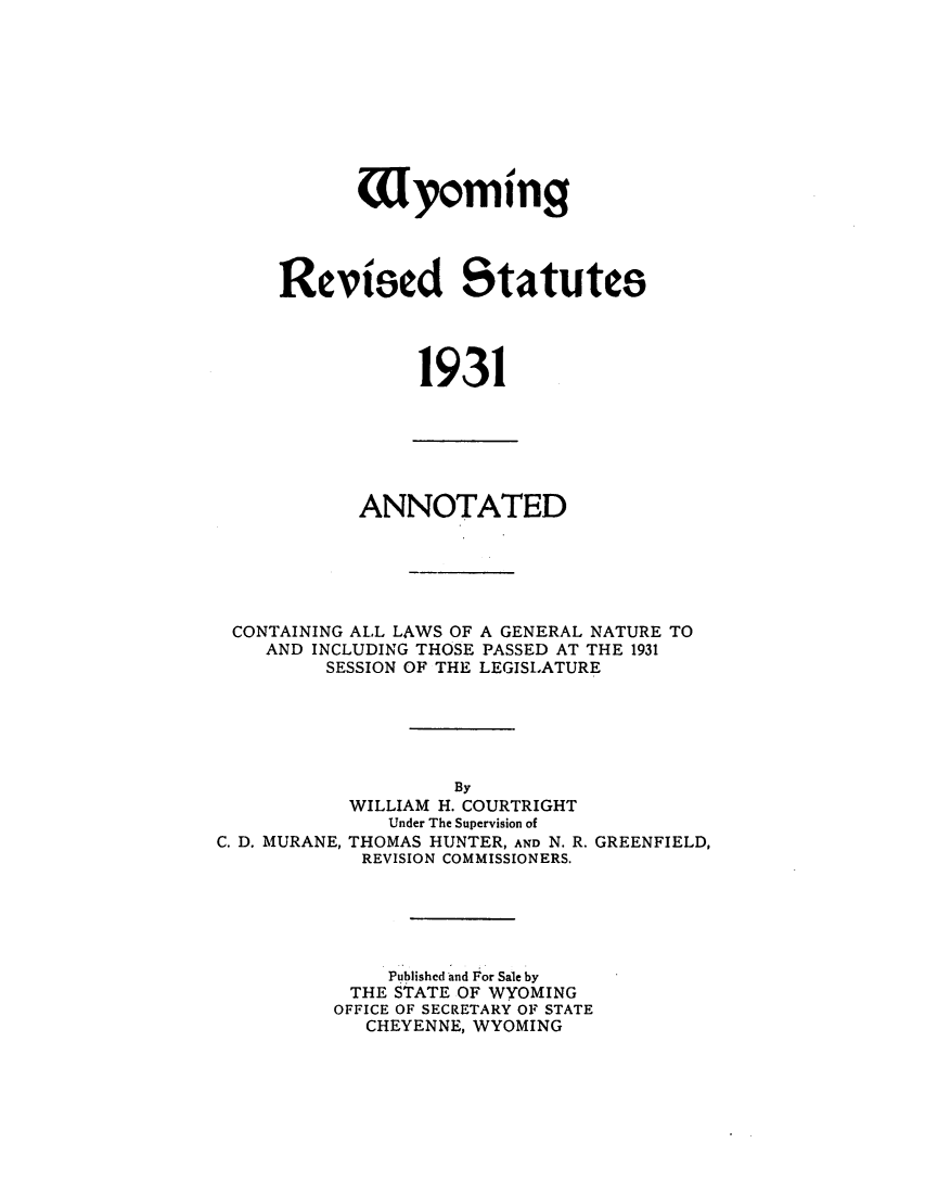 handle is hein.sstatutes/wracolgn0001 and id is 1 raw text is: ï»¿Uyoming
Revised Statutes
1931

ANNOTATED
CONTAINING ALL LAWS OF A GENERAL NATURE TO
AND INCLUDING THOSE PASSED AT THE 1931
SESSION OF THE LEGISLATURE

C. D. MURANE,

By
WILLIAM H. COURTRIGHT
Under The Supervision of
THOMAS HUNTER, AND N. R. GREENFIELD,
REVISION COMMISSIONERS.

Published and For Sale by
THE STATE OF WYOMING
OFFICE OF SECRETARY OF STATE
CHEYENNE, WYOMING


