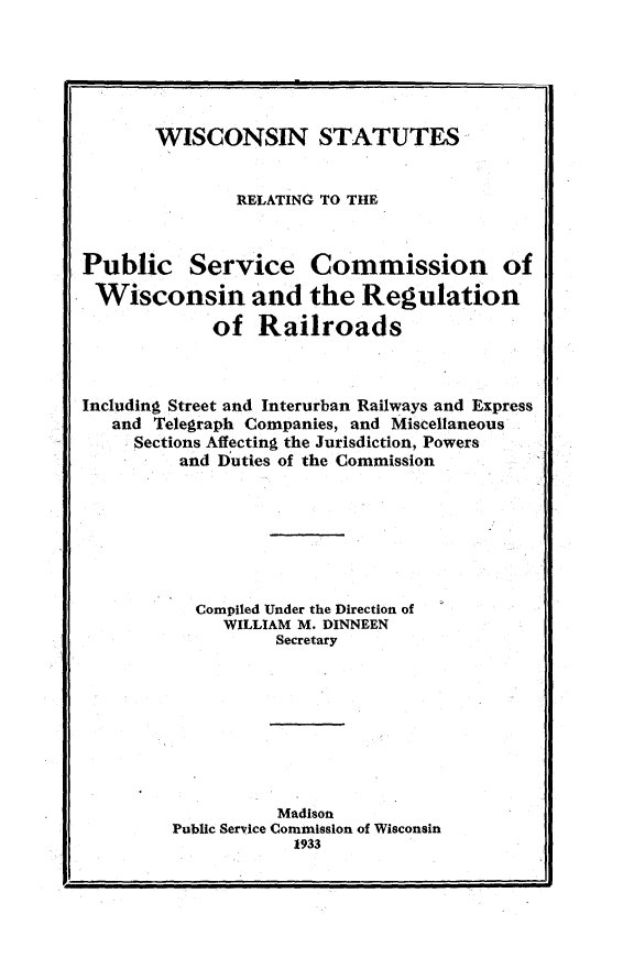 handle is hein.sstatutes/wsrps0001 and id is 1 raw text is: 






       WISCONSIN STATUTES


               RELATING TO THE



Public Service Commission of
Wisconsin and the Regulation
             of Railroads



Including Street and Interurban Railways and Express
   and Telegraph Companies, and Miscellaneous
     Sections Affecting the Jurisdiction, Powers
         and Duties of the Commission







           Compiled Under the Direction of
              WILLIAM M. DINNEEN
                   Secretary








                   Madison
         Public Service Commission of Wisconsin
                    1933


