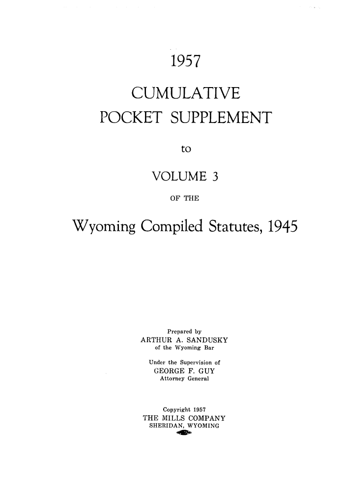 handle is hein.sstatutes/wycutegl0006 and id is 1 raw text is: ï»¿1957
CUMULATIVE
POCKET SUPPLEMENT
to
VOLUME 3
OF THE

Wyoming Compiled Statutes, 1945
Prepared by
ARTHUR A. SANDUSKY
of the Wyoming Bar
Under the Supervision of
GEORGE F. GUY
Attorney General
Copyright 1957
THE MILLS COMPANY
SHERIDAN, WYOMING



