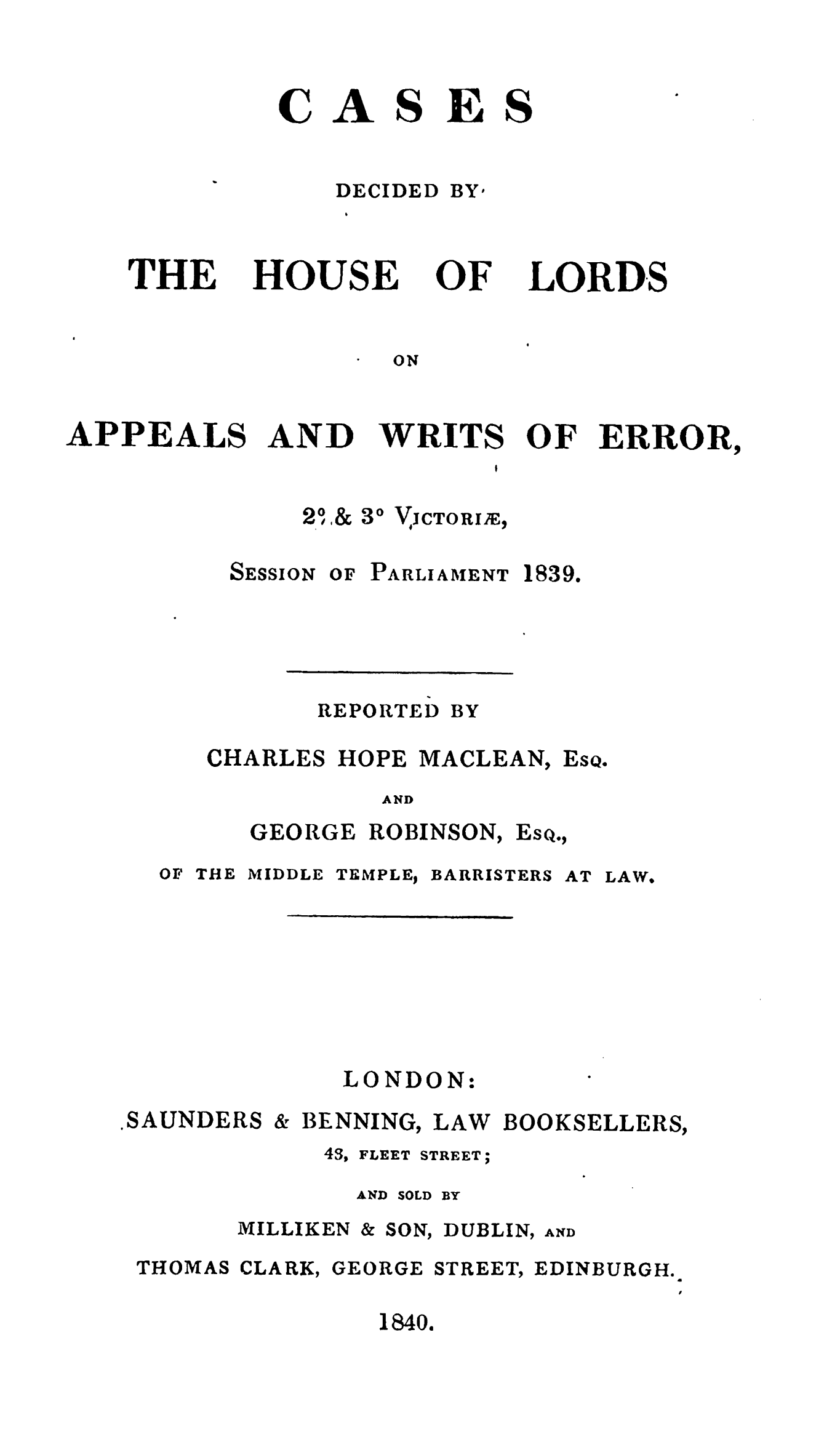 handle is hein.stair/cdapwre0001 and id is 1 raw text is: 


AS


ES


DECIDED


THE


HOUSE


OF


LORDS


ON


AND


WRITS


OF ERROR,


30 VJCTORIIE,


SESSION


OF PARLIAMENT


1839.


REPORTED


BY


CHARLES HOPE MACLEAN,


EsQ.


AND


GEORGE


ROBINSON,


Esq.,


OF THE MIDDLE


TEMPLEJ


BARRISTERS


AT LAW,


LONDON:


,SAUNDERS


& BENNING,


LAW


BOOKSELLERS,


43, FLEET


STREET;


AND SOLD BY


MILLIKEN


& SON,


DUBLIN,


THOMAS


CLARK,


GEORGE


STREET,


EDINBURGH.


1840.


C


BY*


APPEALS


AND


21 1&



