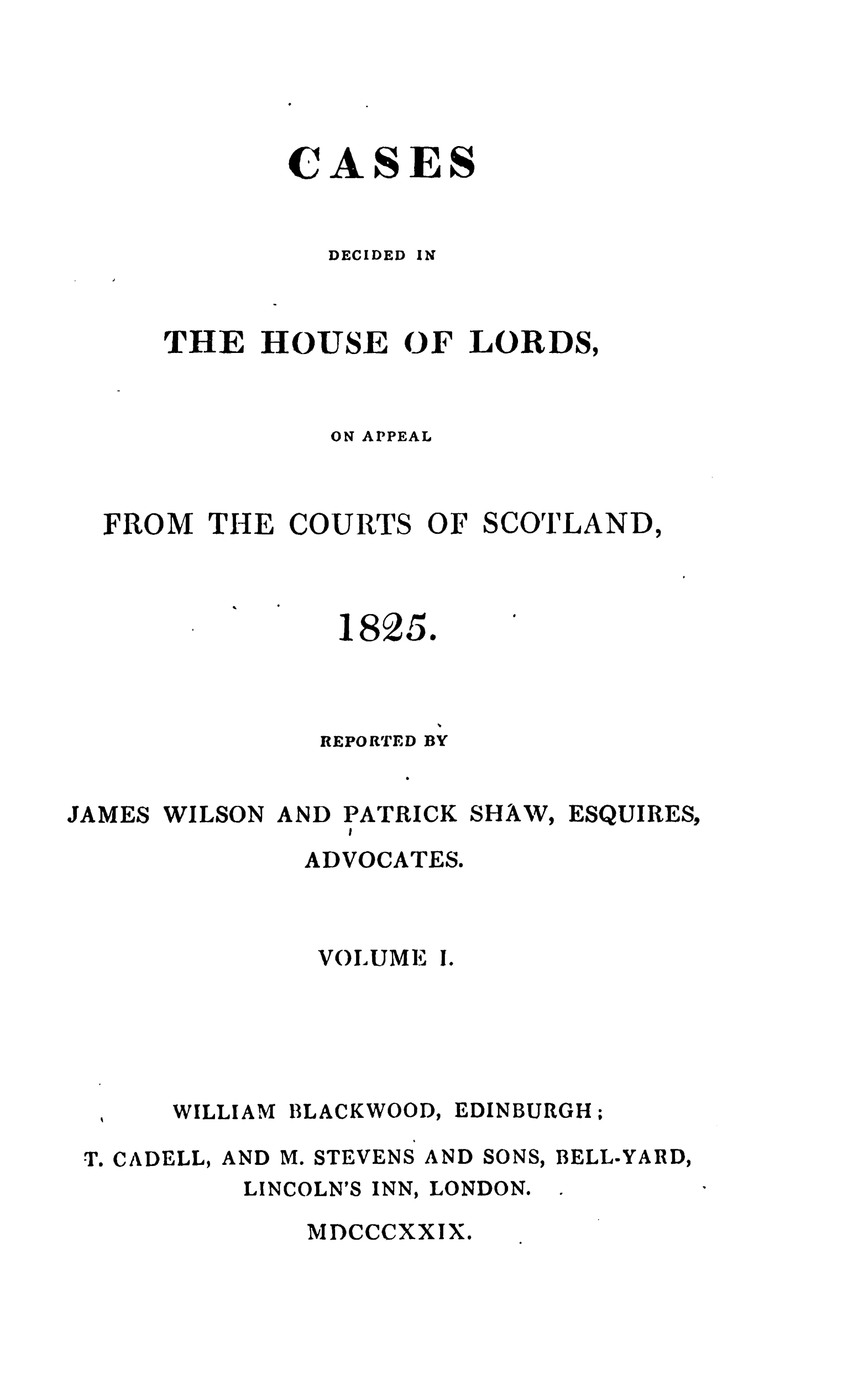 handle is hein.stair/cdecloapsct0001 and id is 1 raw text is: 





CASES


DECIDED


IN


      THE HOUSE OF LORDS,



               ON APPEAL



  FROM THE COURTS OF SCOTLAND,



                1825.




                REPORTED BY


JAMES WILSON AND PATRICK SHAW, ESQUIRES,
                I
              ADVOCATES.



              VOILUME I.





      WILLIAM BLACKWOOD, EDINBURGH.


T. CADELL, AND M. STEVENS AND


SONS,


BELL-YARD,


LINCOLN'S INN, LONDON.


MDCCCXXIX.


