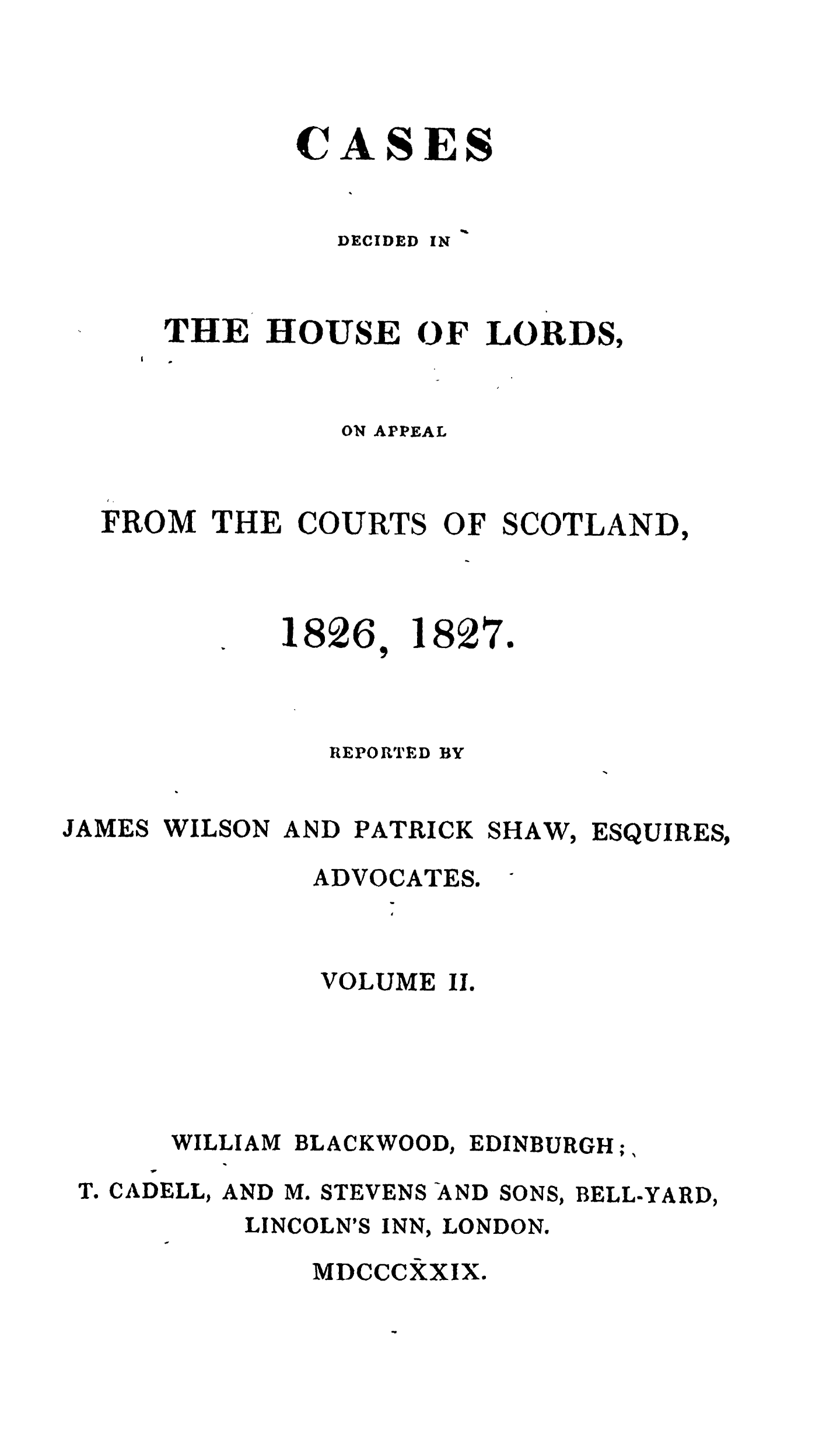 handle is hein.stair/cdecloapsct0002 and id is 1 raw text is: 




CASES
   1%


DECIDED


IN


THE HOUSE OF LORDS,


          ON APPEAL


FROM THE COURTS OF SCOTLAND,


1826,


18


21


7


               REPORTED BY


JAMES WILSON AND PATRICK SHAW, ESQUIRES,


ADVOCATES.


        VOLUME II.





WILLIAM BLACKWOOD, EDINBURGH;,


T. CADELL, AND M. STEVENS-AND


SONS,


BELL-YARD,


LINCOLN'S INN, LONDON.

    MDCCCXXIX.


