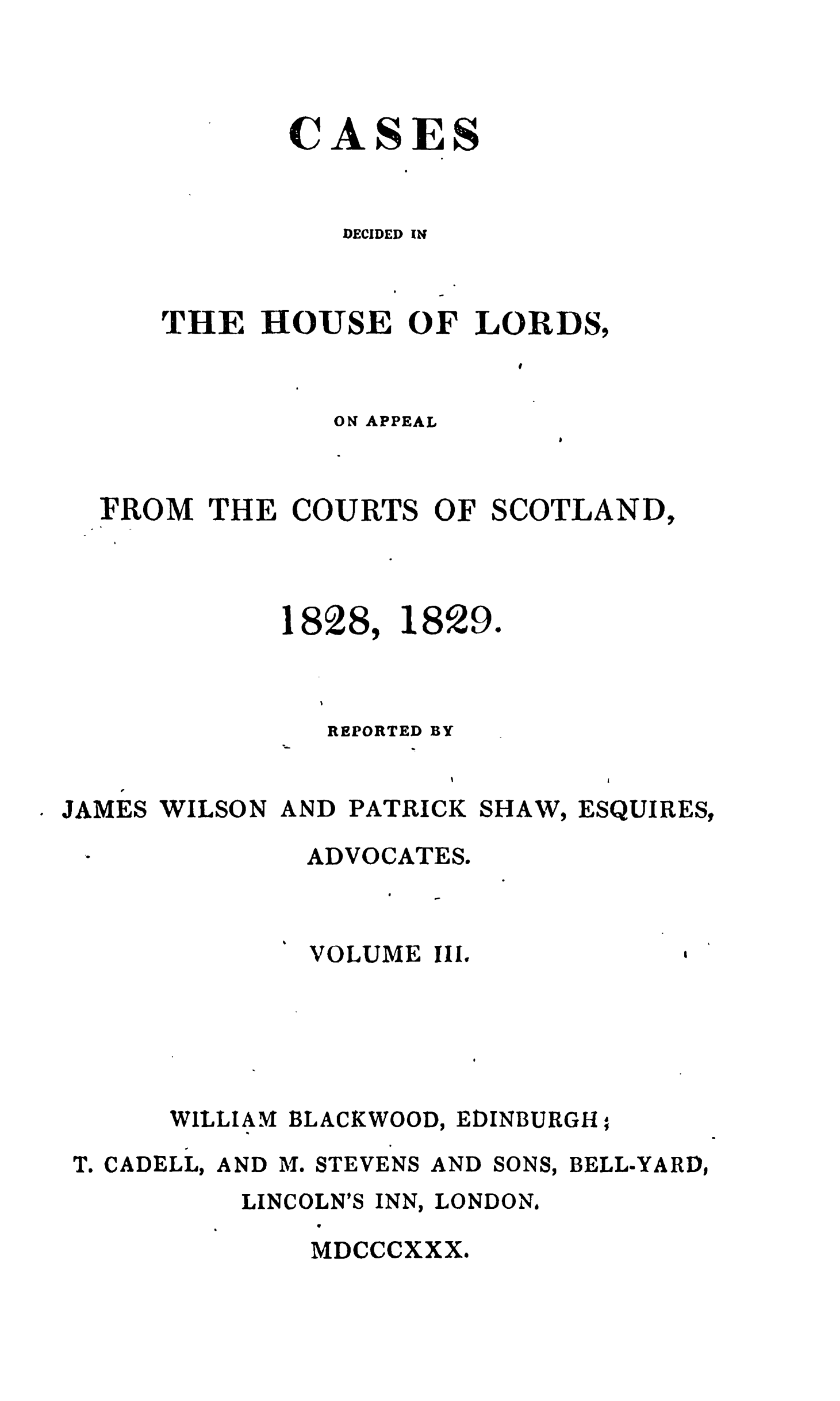 handle is hein.stair/cdecloapsct0003 and id is 1 raw text is: 




       CASES


         DECIDED IN

            I

TlE HOUSE OF LORDS,
                   I


ON APPEAL


FROM THE COURTS OF SCOTLAND,


1828,


1829.


              REPORTED BY

   JR
JAMES WILSON AND PATRICK SHAWV, ESQUIRES,


       ADVOCATES.



       VOLUME Il.






WILLIAM BLACKWOOD, EDINBURGH


T. CADELL, AND M.


STEVENS


AND


SONS,


BELL-YARD,


LINCOLN'S INN, LONDON.
    V
    MDCCCXXX,.


