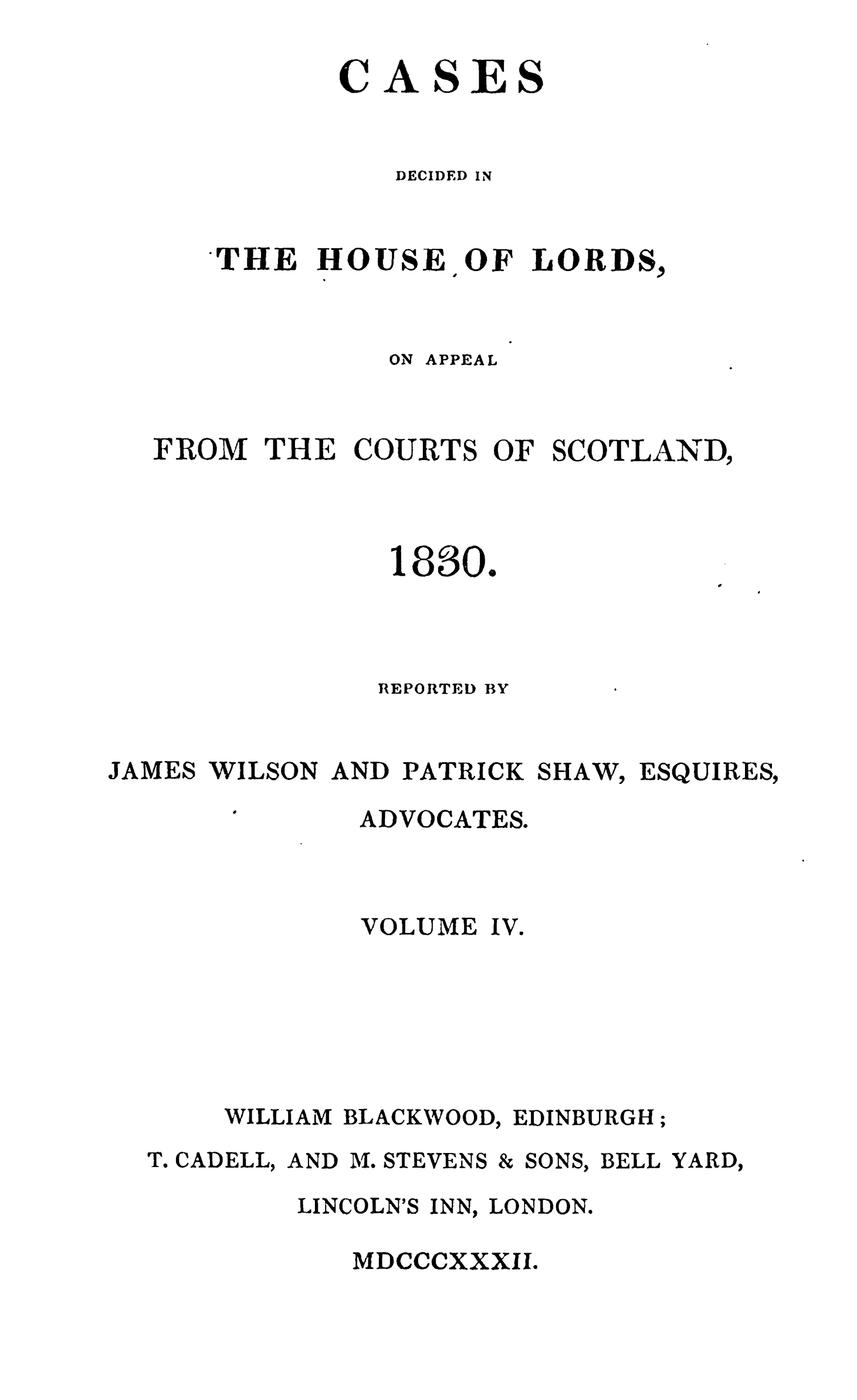 handle is hein.stair/cdecloapsct0004 and id is 1 raw text is: 

          CASES


             DECIDED IN


   THE HOUSE OF LORDS,


             ON APPEAL



FROM THE COURTS OF SCOTLAND,



             1830.


REPORTED BY


JAMES WILSON AND PATRICK SHAW, ESQUIRES,


ADVOCATES.


        VOLUME IV.






WILLIAM BLACKWOOD, EDINBURGH;


T. CADELL, AND M. STEVENS


& SONS,


BELL YARD,


LINCOLN'S INN, LONDON.

   MDCCCXXXII.


