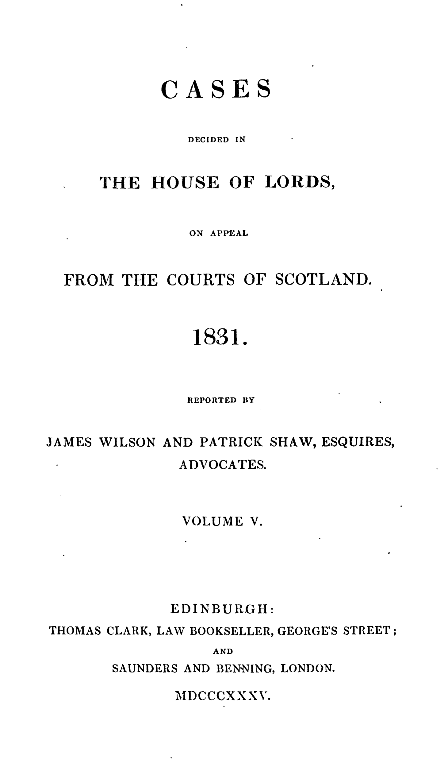 handle is hein.stair/cdecloapsct0005 and id is 1 raw text is: 





CASES


   DECIDED IN


THE


HOUSE OF LORDS,


               ON APPEAL


  FROM THE COURTS OF SCOTLAND.



               1831.



               REPORTED BY


JAMES WILSON AND PATRICK SHAW, ESQUIRES,
              ADVOCATES.


VOLUME


V.


             EDINBURGH:
THOMAS CLARK, LAW BOOKSELLER, GEORGE'S STREET;
                 AND
       SAUNDERS AND BENNING, LONDON.


MDCCCXXXV.


