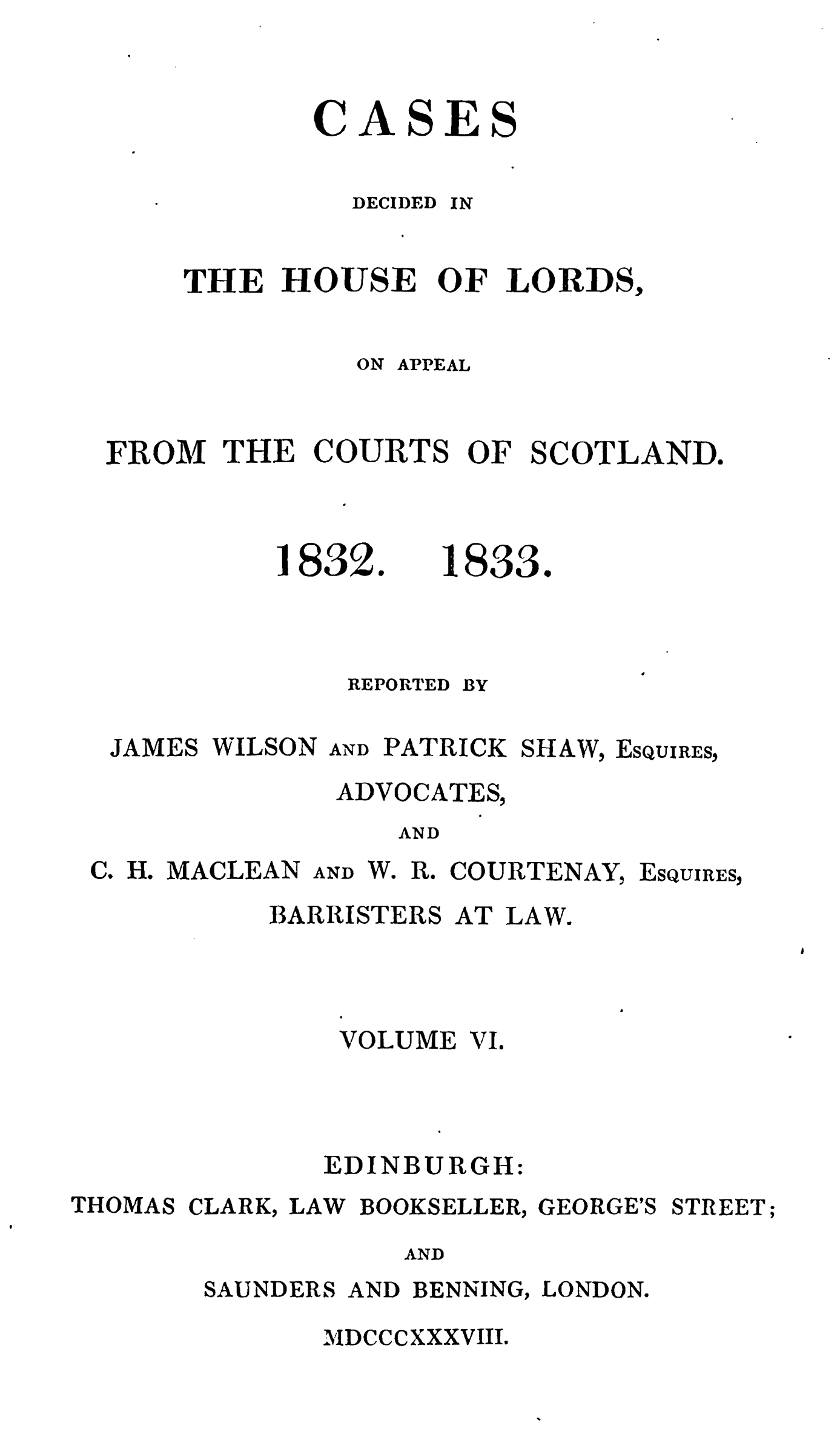 handle is hein.stair/cdecloapsct0006 and id is 1 raw text is: 


CASES


DECIDED


IN


    THE HOUSE OF LORDS,

              ON APPEAL


FROM THE COURTS OF SCOTLAND.


1832.    1833.



    REPORTED BY


JAMES WILSON


AND PATRICK SHAW,


EsQUIRES,


ADVOCATES,
   AND


H. MACLEAN


AND W. R. COURTENAY,


ESQUIRES,


           BARRISTERS AT LAW.



               VOLUME VI.



               EDINBURGH:
THOMAS CLARK, LAW BOOKSELLER, GEORGE'S STREET;
                  AND
       SAUNDERS AND BENNING, LONDON.


MDCCCXXXVIII.


Co



