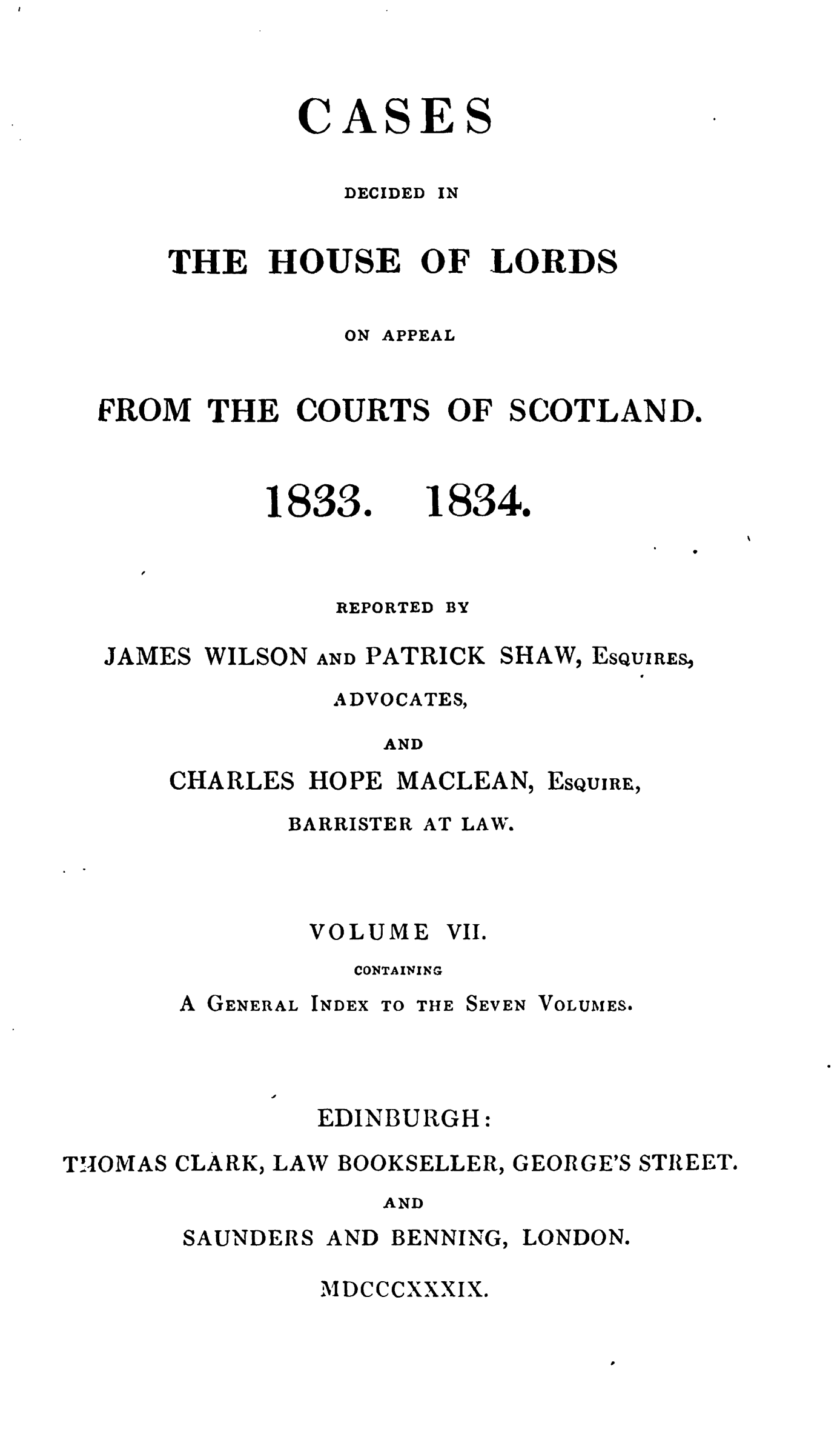 handle is hein.stair/cdecloapsct0007 and id is 1 raw text is: 



CASES


DECIDED


IN


    THE HOUSE OF LORDS

               ON APPEAL


FROM THE COURTS OF SCOTLAND.


1833.


REPORTED


18340


BY


JAMES WILSON


AND PATRICK SHAW,


ESQUIRES,


ADVOCATES,

   AND


CHARLES HOPE MACLEAN,


BARRISTER


ESQUIRE,


AT LAW.


VOLUME VII.
   CONTAINING


A GENERAL


INDEX


TO THE SEVEN


VOLUMES.


EDINBURGH:


THOMAS CLARK, LAW BOOKSELLER,


GEORGE'S STREET.


AND


SAUNDERS


AND


BENNING,


LONDON.


MDCCCXXXIX.



