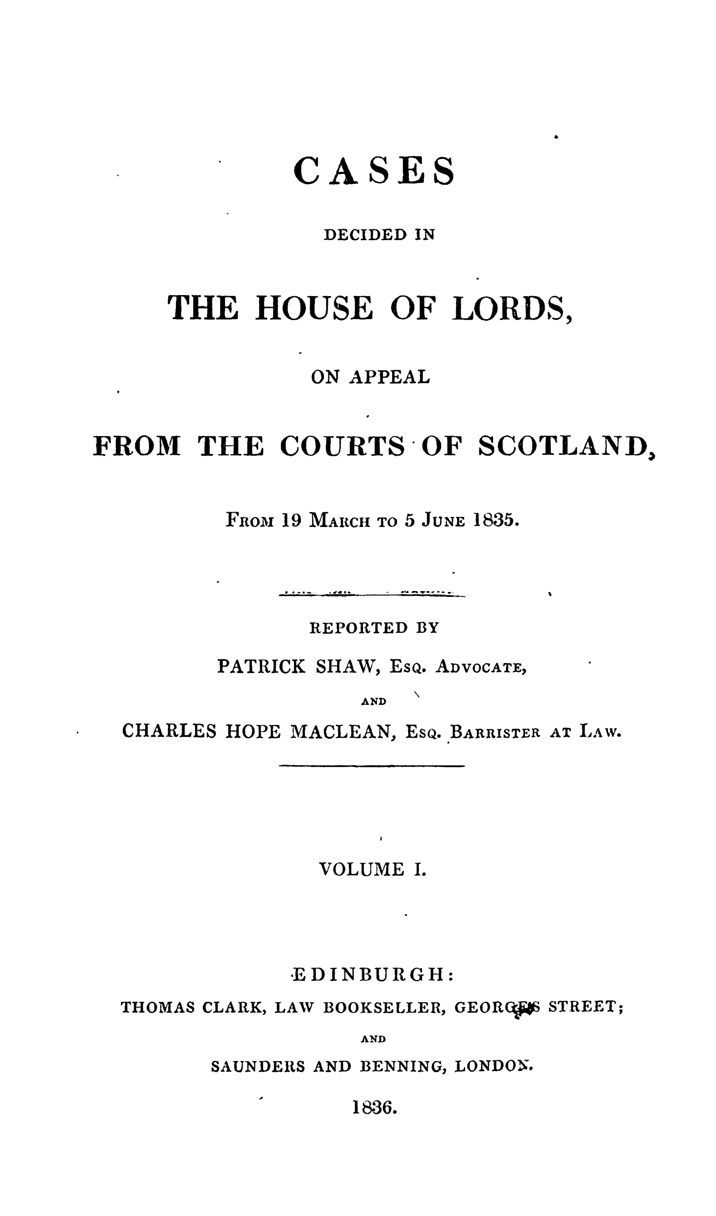 handle is hein.stair/cdeloapcus0001 and id is 1 raw text is: 







         CASES

           DECIDED IN



THE HOUSE OF LORDS,


                ON APPEAL


FROM THE COURTS OF SCOTLAND.


FRoi 19 MARCH TO 5 JUNE


S a-.-


. f o# .


1835.


-- *A4 d ftlT-   - - -.


REPORTED BY


PATRICK SHAW,


Esa.


ADVOCATE,


AND


CHARLES HOPE MACLEAN,


ESQ.


BARRISTER


AT LAW.


              VOLUME I.




            ,E DINBURGH:
THOMAS CLARK, LAW BOOKSELLER, GEORCtW STREET;
                 AND


SAUNDERS


AND BENNING,


LONDON.


1836.


