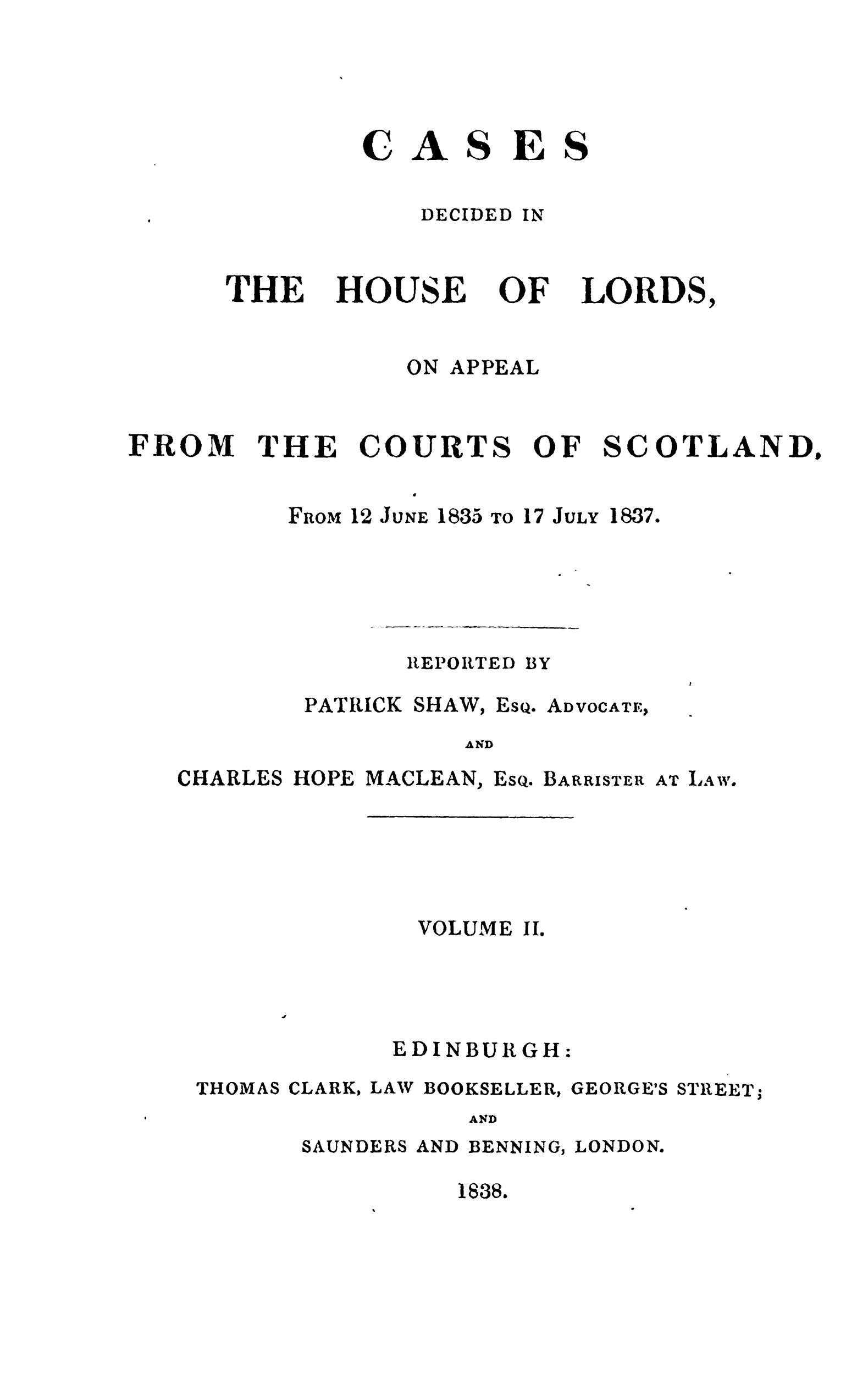 handle is hein.stair/cdeloapcus0002 and id is 1 raw text is: 





ISE

DECIDED IN


THE


HOUSE


OF


LORDS,


ON APPEAL


FROM


THE


COURT


S


OF


SCOTLAND.


FROM 12 JUNE 1835 TO


17 JULY


1837.


REPORTED


PATRICK SHAW,


Esq.


AD VOCATEl,


AND


CHARLES HOPE MACLEAN,


Esq.


BARRISTER


AT LA W


VOLUME II.


EDINBURGH:


THOMAS


CLARK,


LAW BOOKSELLER,


GEORGE'S


STREET;


AND


SAUNDERS


AND BENNING, LONDON.


1838.


C


44


S


BY


