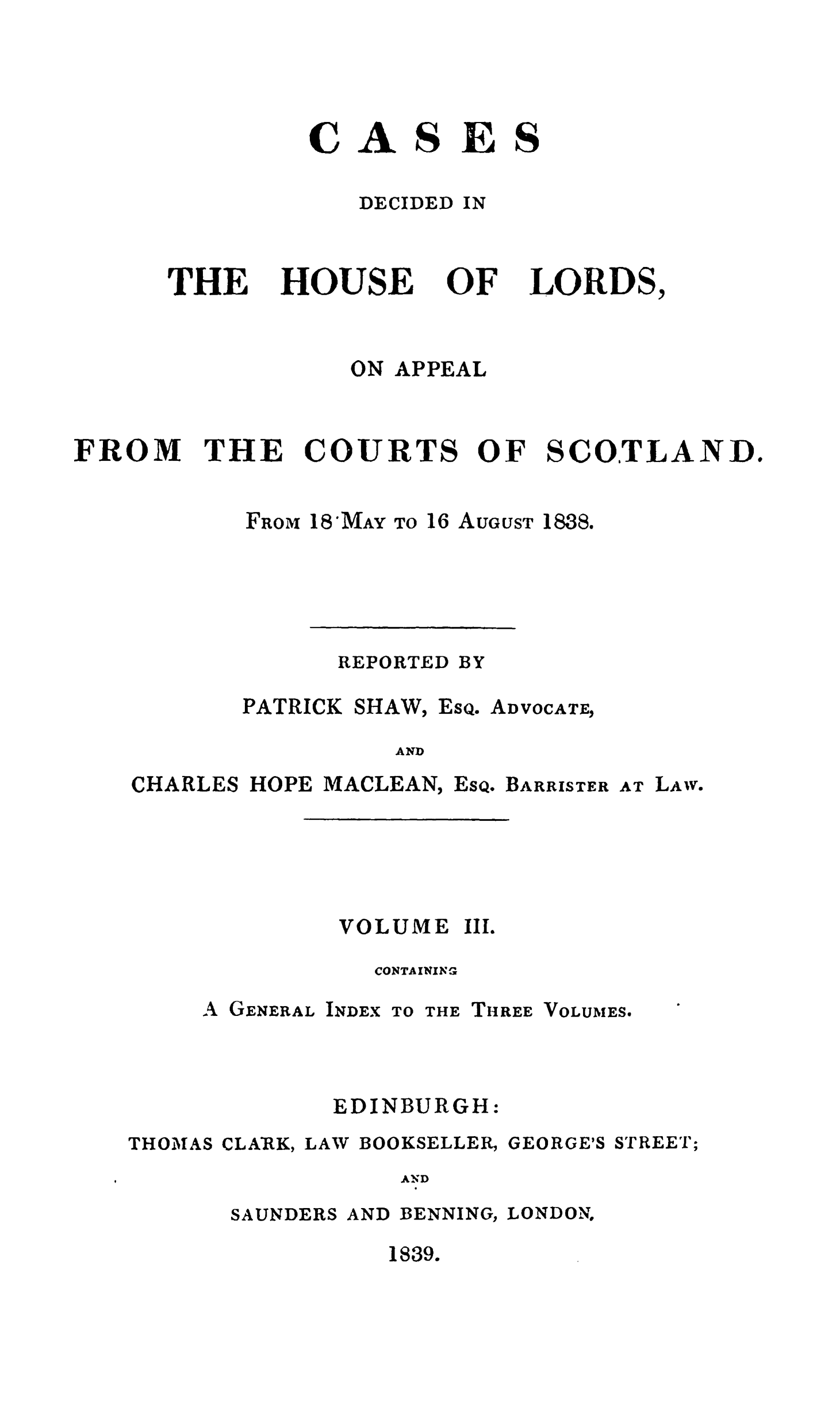 handle is hein.stair/cdeloapcus0003 and id is 1 raw text is: 




CAS

   DECIDED


ES

IN


THE


HOUSE


OF


LORDS,


ON APPEAL


FROM


THE


COURT


S


OF


SCOTLAND.


FROM


18MAY


TO 16 AUGUST


1838


REPORTED


PATRICK


SHAW,


EsQ.


ADVOCATE,


AND


CHARLES HOPE MACLEAN,


EsQ.


BARRISTER


AT LAW.


VOLUME III.

  CONTAINING


A GENERAL


I NDEX


TO THE THREE


VOLUMES.


EDINBURGH:


THOMAS


CLARK,


LAW


BOOKSELLER,


GEORGE'S


STREET;


AND


SAUNDERS


AND


BENNING,


LONDON.


1839.


BY


