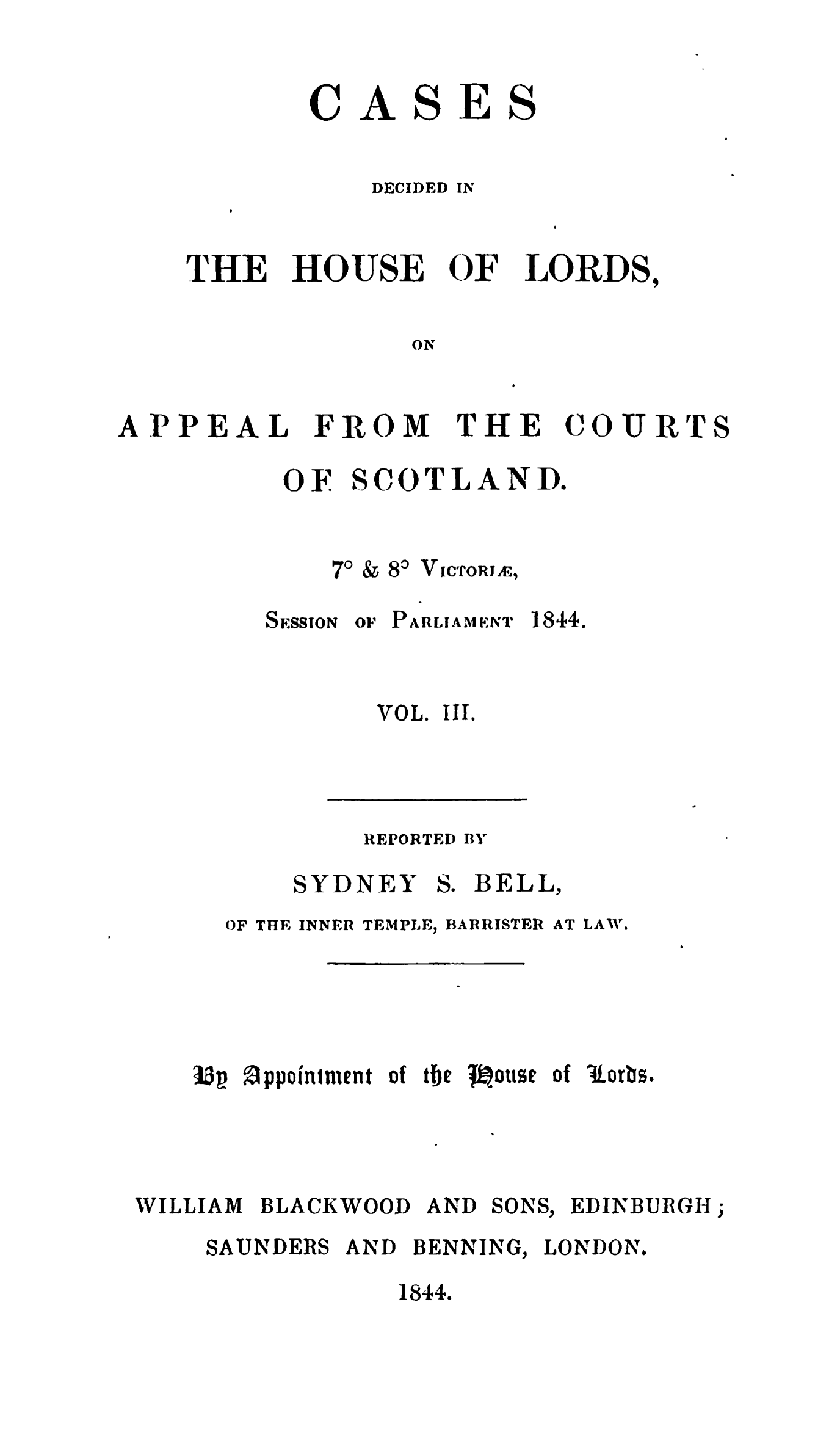 handle is hein.stair/cdhloapsct0003 and id is 1 raw text is: 


ASES


DECIDED IN


THE


HOUSE


OF


LORDS,


ON


FROM


THE


COURT


OF


S COTLANID.


V ICTORIE,


SESSION


Or PARLIAMENT


1844.


VOL. III.


REPORTED BY


SYDNEY


so


BELL,


OF THE INNER TEMPLE, BARRISTER


l5p !1ppointment of tbh jiotse of torbs.


WILLIAM BLACKWOOD AND


SONS,


EDINBURGH


SAUNDERS


AND


BENNING,


LONDON.


1844.


C


APPEAL


S


70


AT LAW'.


80


