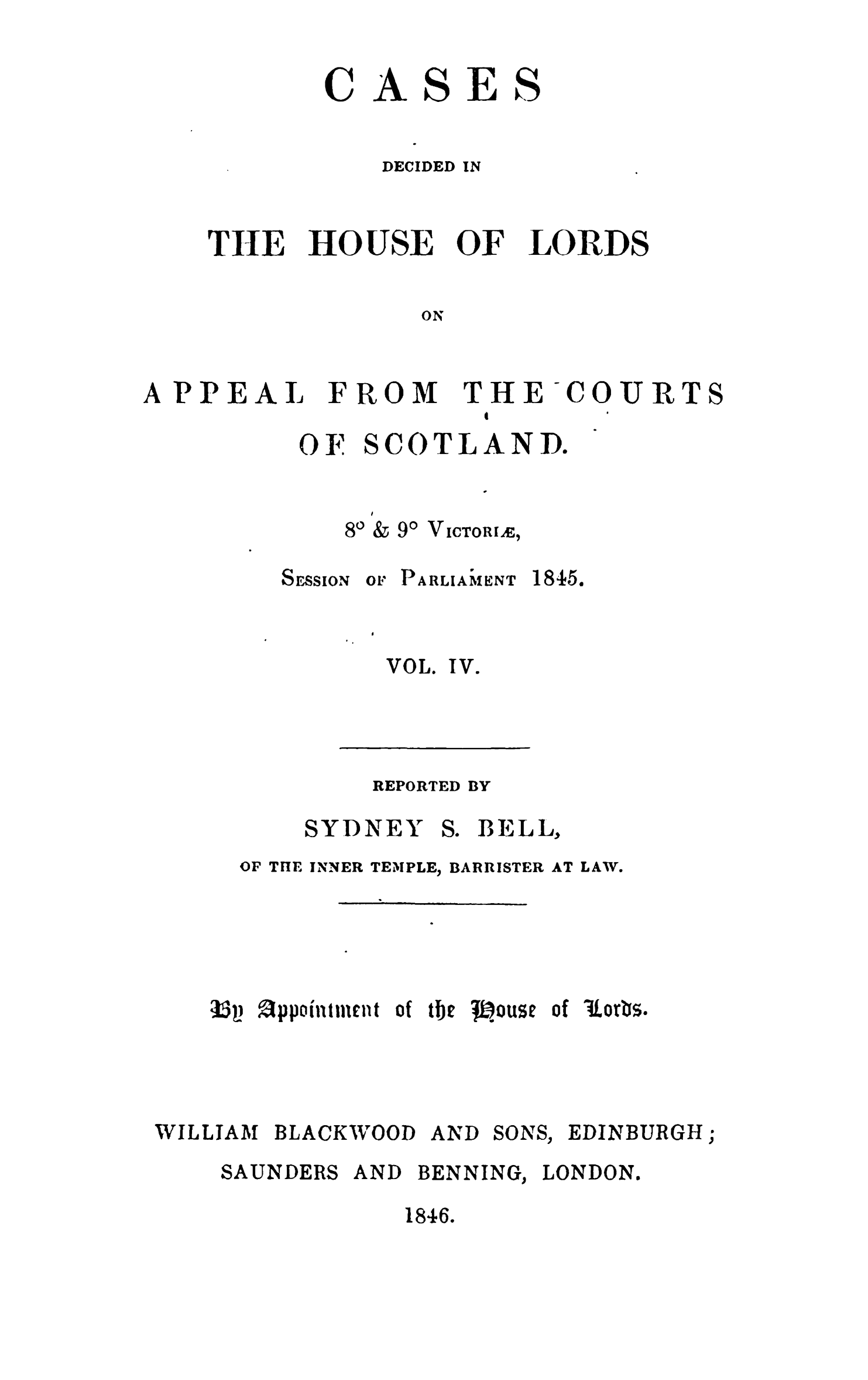 handle is hein.stair/cdhloapsct0004 and id is 1 raw text is: 


ASES


DECIDED IN


THE


HOUSE


OF


LORDS


ON


APPEAL


FROM


THE


COURT


OF


SCOTLAND.


80 & 90 VICTORIAX


SESSION


OF PARLIAM1ENT


1845.


VOL. IV.


REPORTED


SYDNEY


S. BELL,


OF THE INNER TEMPLE, BARRISTER AT


LAW.


Ut3p appointn:iet of tbe Wouse of lorbs.


WILLIAM BLACKWOOD


AND


SONS,


EDINBURGH;


SAUNDERS


AND


BENNING


LONDON.


1846.


C


BY


