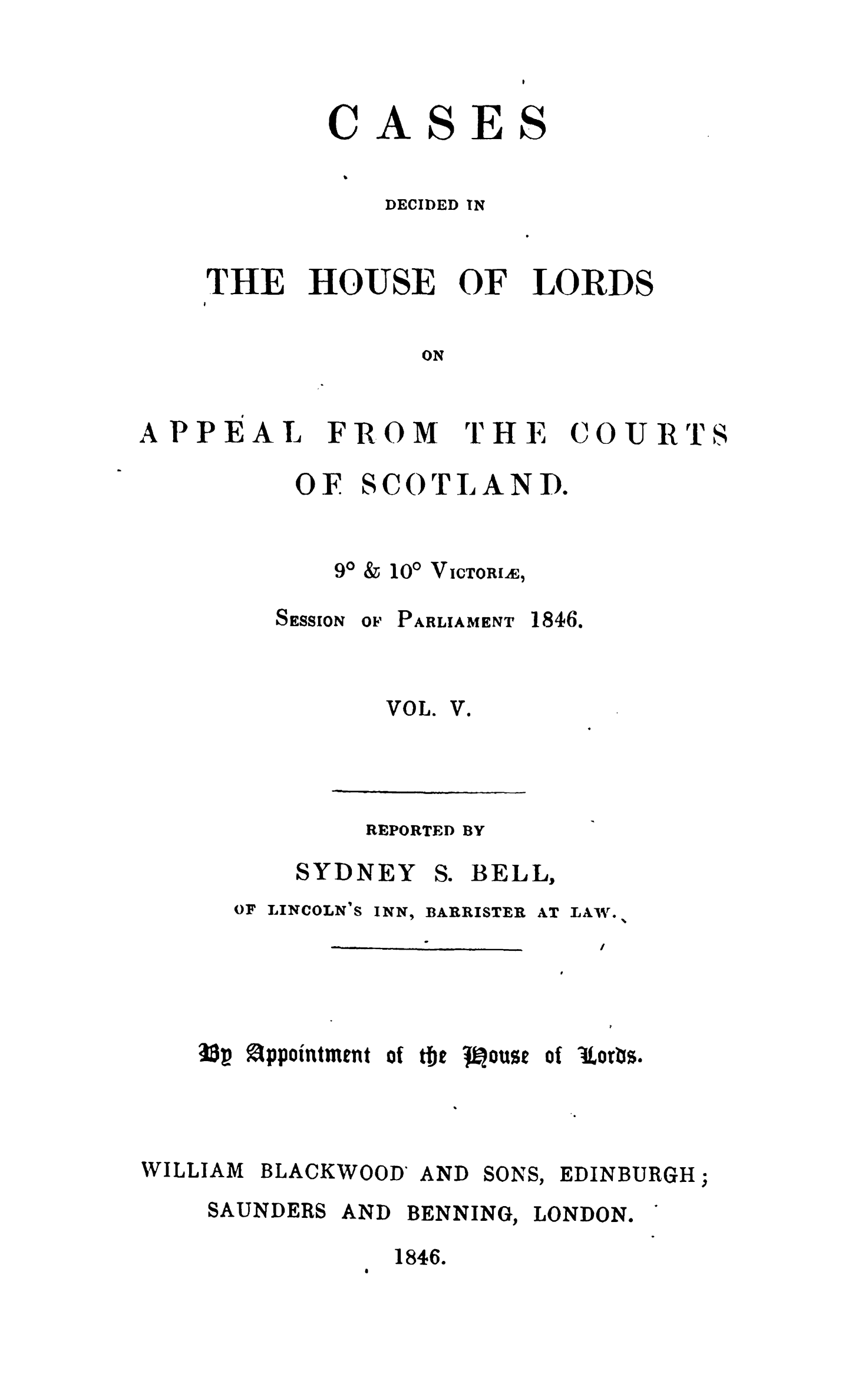 handle is hein.stair/cdhloapsct0005 and id is 1 raw text is: 



ASES


DECIDED IN


ThE


HOUSE


OF


LORDS


ON


APPEAL


FROM


TH E


COURT


OF


SC OTLANID.


90 & 100 VIcToRI,


SESSION


OF PARLIAMENT


1846.


VOL.


V.


REPORTED BY


SYDNEY


S. BELL,


OF LINCOLN'S


INN,


BARRISTER


AT LAW.


i3p Appointment of tije t    ouse of lorts.


WILLIAM


BLACKWOOD


AND


SONS,


EDINBURGH;


SAUNDERS


AND BENNING, LONDON.


1846.


C


