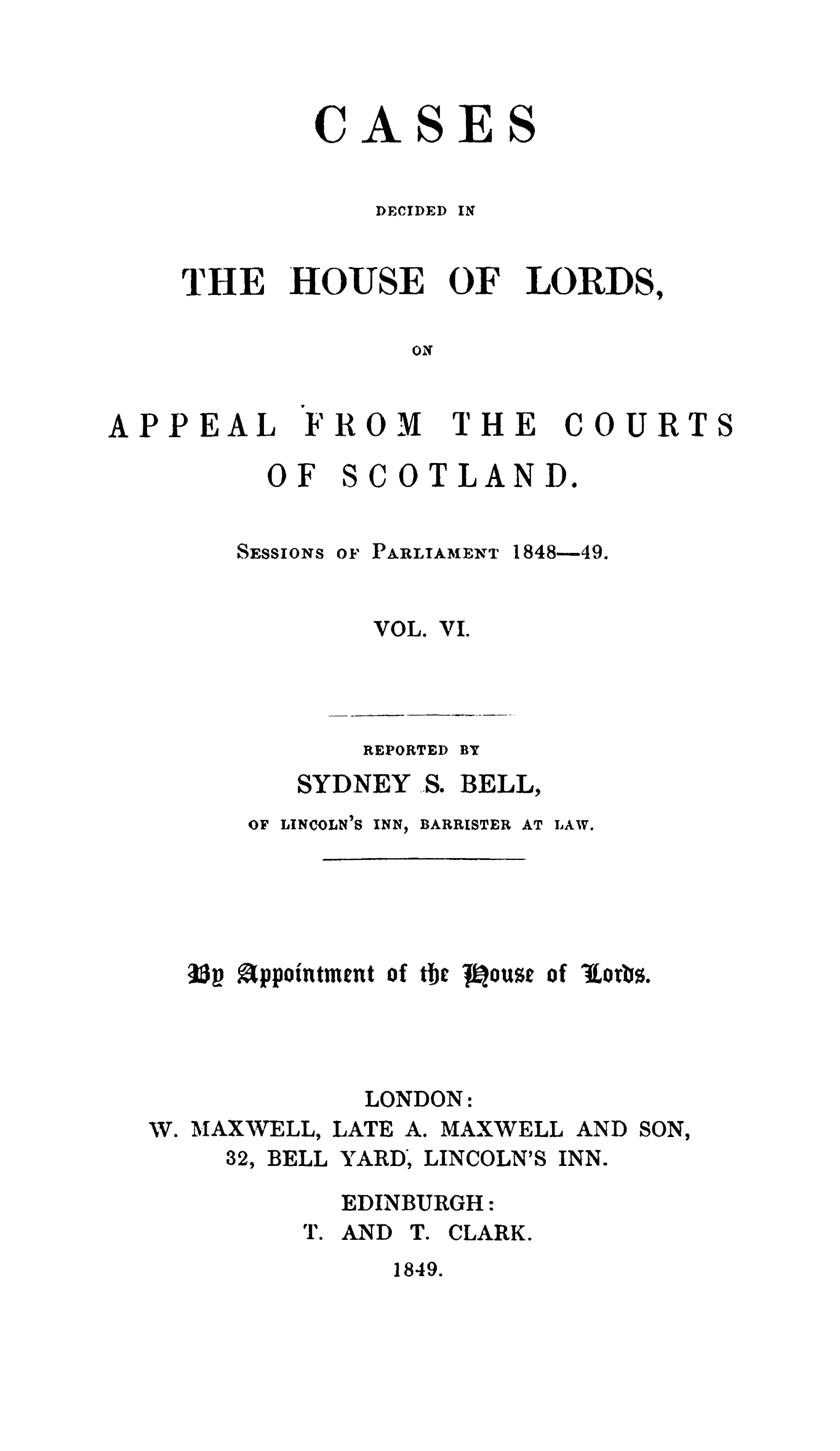 handle is hein.stair/cdhloapsct0006 and id is 1 raw text is: 



CASES


    DECIDED IN


THE


HOUSE


OF


LORDS,


ON


APPEAL


FROM


THE


COURT


  OF SCOTLAND.


SESSIONS OF PARLIAMENT 1848-49.


VOL.


Vi.


    REPORTED BY
SYDNEY .S. BELL,


OF LINCOLN'S INN,


BARRISTER AT LAW.


33 appointment of tbc J1ouse of Itors.


W. MAXWELL,
     32, BELL


  LONDON:
LATE A. MAXWELL AND
YARD, LINCOLN'S INN.


SON,


  EDINBURGH:
T. AIND T. CLARK.


1849.


S


