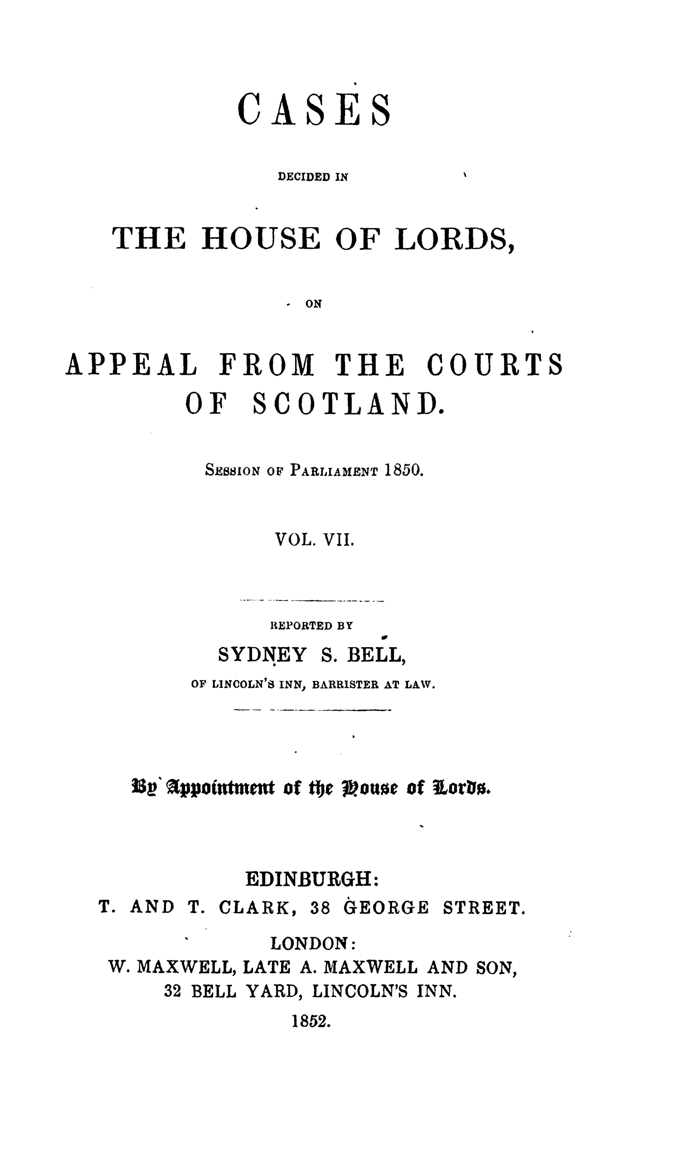handle is hein.stair/cdhloapsct0007 and id is 1 raw text is: 




         CASES


            DECIDED IN


THE HOUSE OF LORDS,


              ON


APPEAL


FROM


THE


COURT


OF


SCOTLAND.


SEssioN


OF PARLIAMENT


1850.


VOL.


VII.


REPORTED BY


SYDNEY


S. BELL,


    OF LINCOLN'9S INN, BARRISTER AT LAW.

                b


33a appoiment of tfJe .oue of iorhn.



        EDINBURGH:


T. AND T. CLARK,


38 GEORGE STREET.


LONDON:


W. MAXWELL, LATE A. MAXWELL AND


SON,


32 BELL


YARD,


LINCOLN'S INN.


1852.


S


