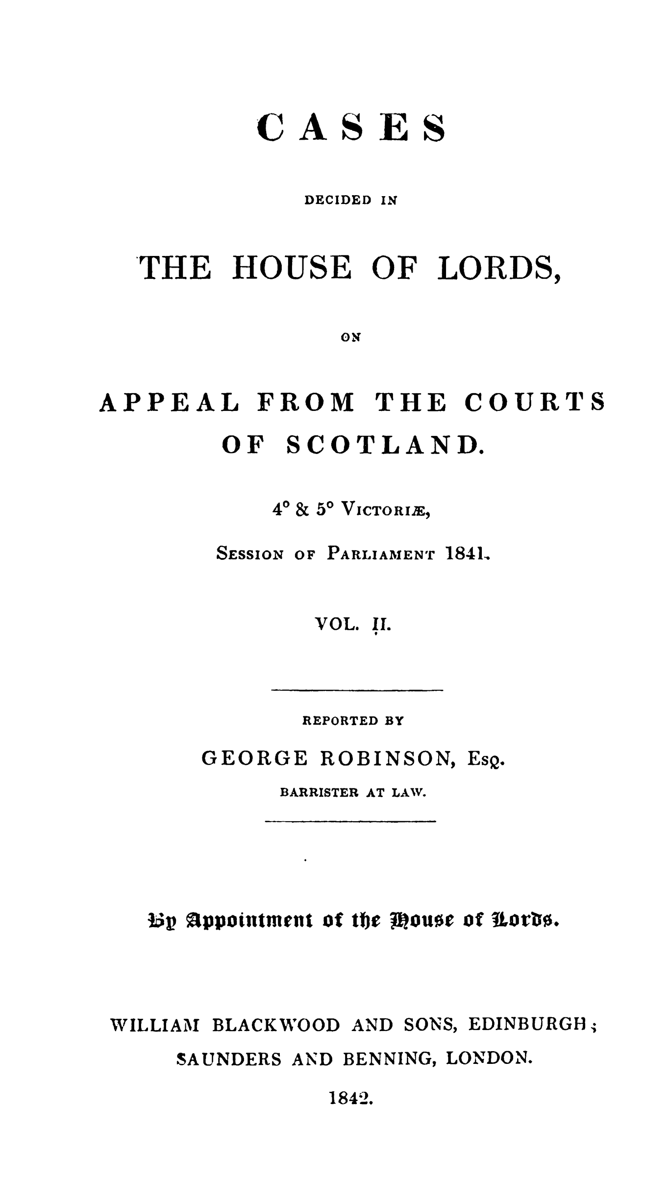 handle is hein.stair/cdholaps0002 and id is 1 raw text is: 




AS


ES


DECIDED


THE


HOUSE


OF


LORDS,


ON


APPEAL


FROM


THE


COURT


OF


S


COTLAND.


&50 VICTORIE,


SESSION


OF PARLIAMENT


1841.


VOL*


II.


REPORTED BY


GEORGE ROBINSON,


EsQ.


BARRISTER AT LAW.


Up Tppoiutment o tfwth oust o  uort0.


WILLIAM BLACKWOOD AND


SONS,


EDINBURGH;


SAUNDERS AND BENNING, LONDON.
           1842.


C


IN


S


40


