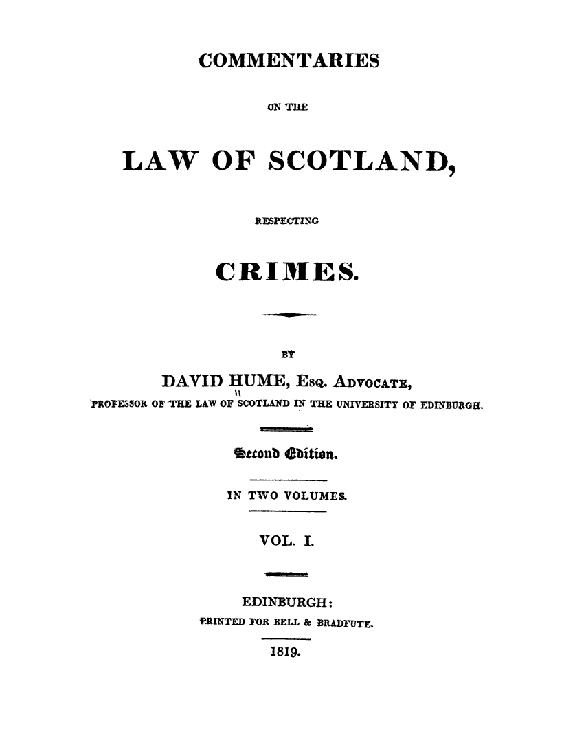 handle is hein.stair/clscocri0001 and id is 1 raw text is: COMMENTARIES
ON THE
LAW OF SCOTLAND,

RESPECTING
CRI1ES.
DAVID HUME, EsQ. ADVOCATE,
PROFESSOR OF THE LAW OF SCOTLAND IN THE UNIVERSITY OF EDINBURGH.
*tconb ebition.
IN TWO VOLUMES.
VOL. 1.

EDINBURGH:
PRINTED FOR BELL & BRADFUTE.
1819.


