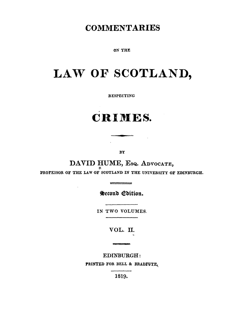handle is hein.stair/clscocri0002 and id is 1 raw text is: COMMENTARIES
ON THE
LAW OF SCOTLAND,

RESPECTING
CRI IES.

BY

PROFESSOR

DAVID HUME, Ese. ADVOCATE,
OF THE LAW OF SCOTLAND IN THE UNIVERSITY OF EDINBURGH.

*ecenb bition.
IN TWO VOLUMES.
VOL. II.
EDINBURGH:
PRINTED FOR BELL & BRADFUTEk
1819.


