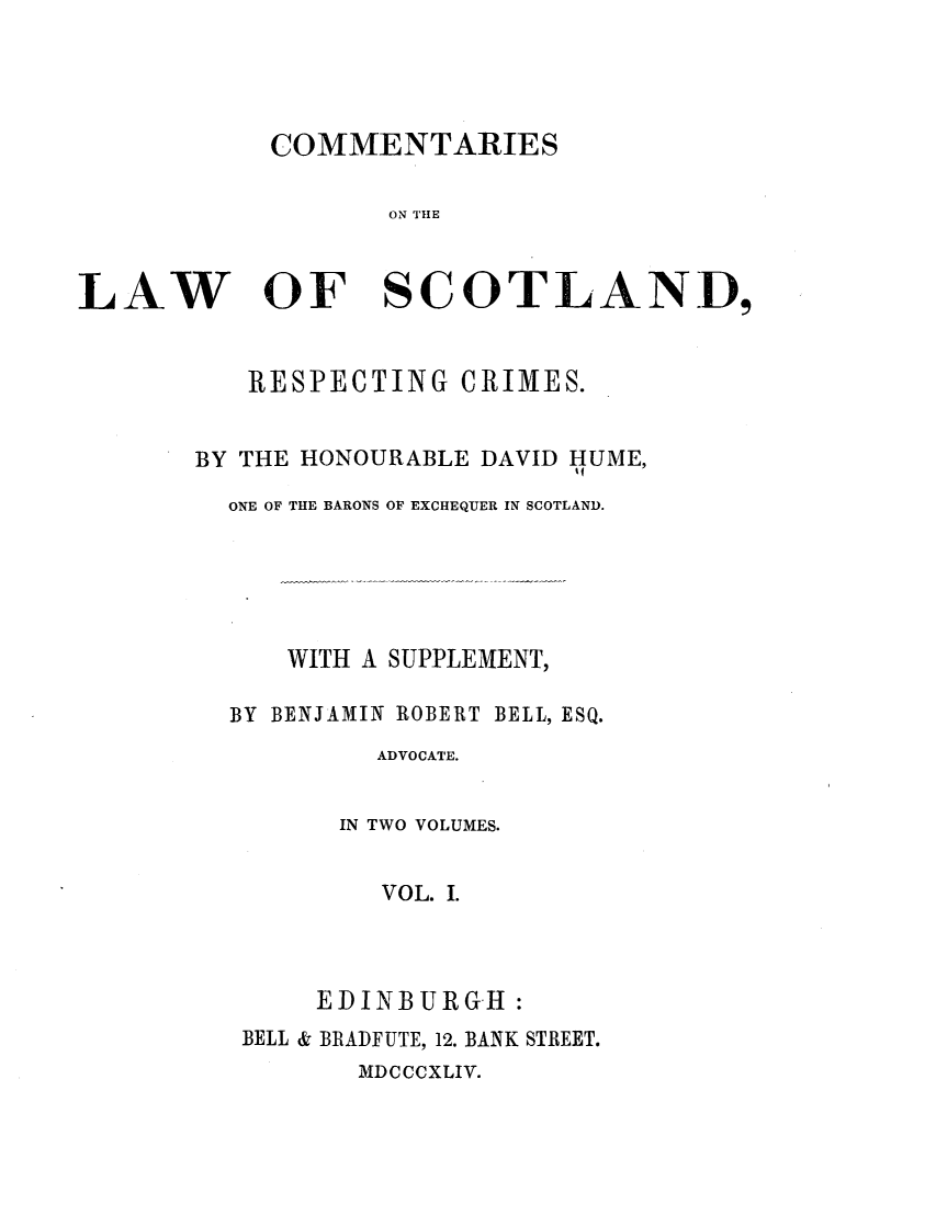 handle is hein.stair/cmtlwsc0001 and id is 1 raw text is: 




COMMENTARIES


ON THE


LAW


OF


SCOTLAND,


   RESPECTING CRIMES.


BY THE HONOURABLE DAVID HUME,

  ONE OF THE BARONS OF EXCHEQUER IN SCOTLAND.





      WITH A SUPPLEMENT,

  BY BENJAMIN ROBERT BELL, ESQ.
           ADVOCATE.


         IN TWO VOLUMES.


           VOL. I.



       EDINBURGH:
   BELL & BRADFUTE, 12. BANK STREET.
          MDCCCXLIV.


