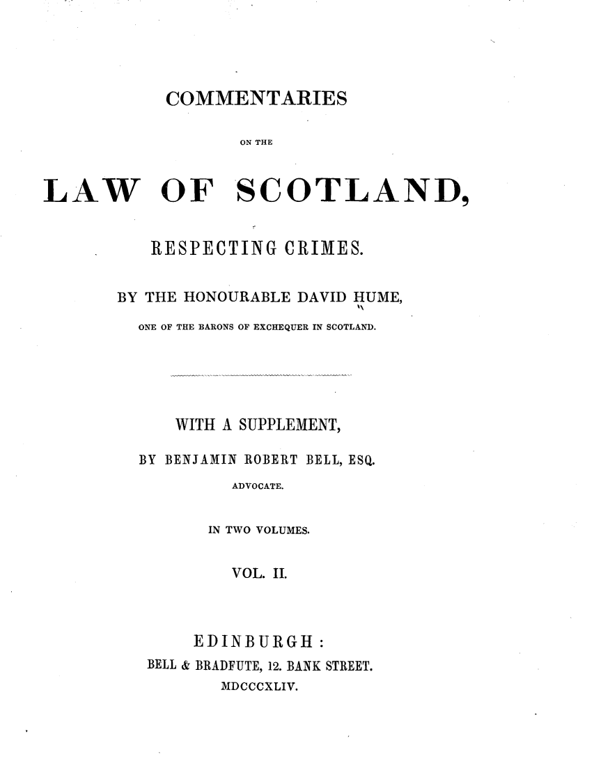 handle is hein.stair/cmtlwsc0002 and id is 1 raw text is: 




COMMENTARIES


ON THE


LAW


OF


-Sc


   RESPECTING CRIMES.


BY THE HONOURABLE DAVID HUME,

  ONE OF THE BARONS OF EXCHEQUER IN SCOTLAND.





      WITH A SUPPLEMENT,

  BY BENJAMIN ROBERT BELL, ESQ.
           ADVOCATE.


         IN TWO VOLUMES.


           VOL. II.



       EDINBURGH:
   BELL & BRADFUTE, 12. BANK STREET.
          MDCCCXLIV.


OTLAND,


