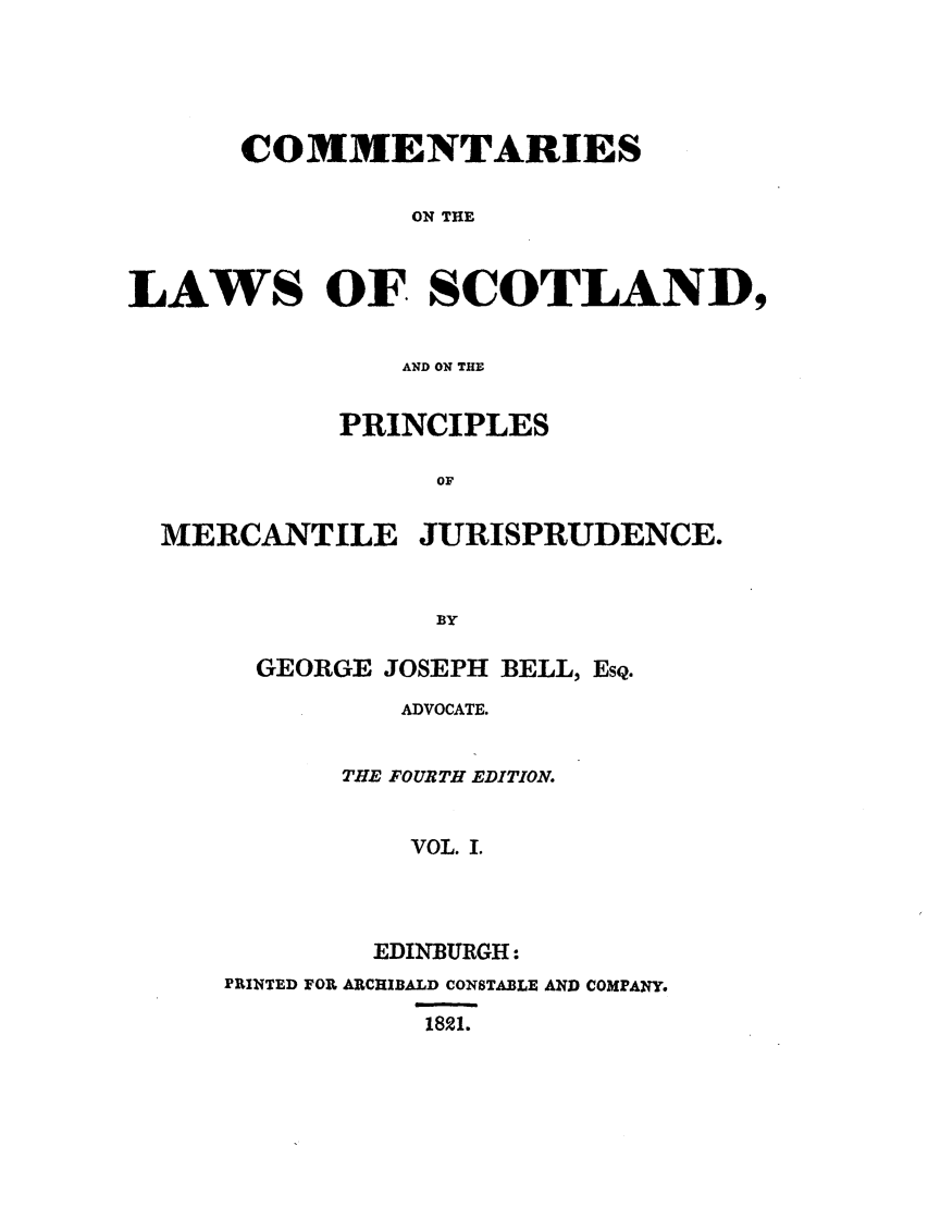 handle is hein.stair/coscopm0001 and id is 1 raw text is: COMMENTARIES
ON THE
LAWS OF SCOTLAND,
AND ON THE
PRINCIPLES
OF
MERCANTILE JURISPRUDENCE.
BY

GEORGE JOSEPH BELL, EsQ.
ADVOCATE.
THE FOURTH EDITION.
VOL. I.
EDINBURGH:
PRINTED FOR ARCHIBALD CONSTABLE AND COMPANY.
1821.


