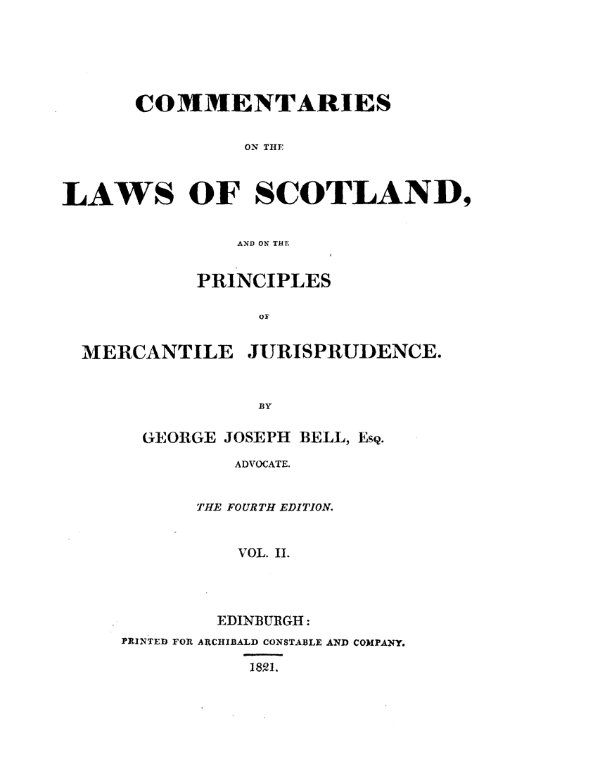handle is hein.stair/coscopm0002 and id is 1 raw text is: COMMENTARIES
ON THE
LAWS OF SCOTLAND,

AND ON THE
PRINCIPLES
OF

MERCANTILE

JURISPRUDENCE.

GEORGE JOSEPH BELL, EsQ.
ADVOCATE.
THE FOURTH EDITION.
VOL. II.
EDINBUIGH:
PRINTED FOR ARCHIBALD CONSTABLE AND COMPANY.
18,01.


