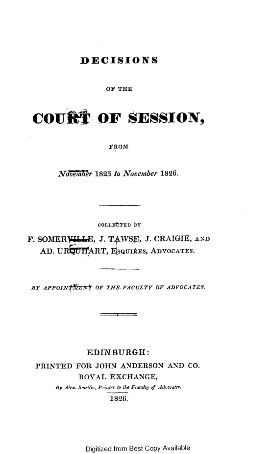 handle is hein.stair/dccrtssn0001 and id is 1 raw text is: 






DECISIONS


               OF THE



CoufI OF SESSION,


                F tOM


     NAvMber 1825 to November 1826.


               COLLEtTED i3Y

F. SOMERVJ&E, J. TAWS., J. CRAIGIE, AND
   AD. UREMTART, ESQUIAES, ADVOCATES.



 BY APPO.1,NrTBrvN Or, THEt..FACULTY OF ADVOCATES.







            EDINBURGH:
  PRINTED FOR JOHN ANDERSON AND CO.
           ROYAL EXCHANGE,
      By Alexr. Smelle, Printer to tiLe Faculty of Advocates.
                 1826.


Digitized from Best Copy Available


