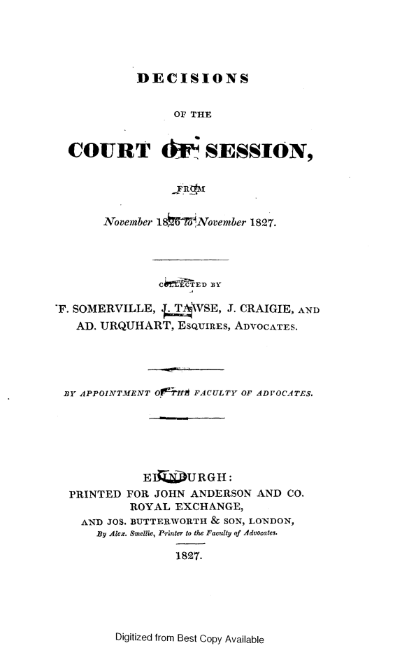 handle is hein.stair/dccrtssn0002 and id is 1 raw text is: 




            DECISIONS


                 OF THE


  COURT 4iU- SESSION,




       November 18W7 oNovember 1827.




               C iED BlY

'F. SOMERVILLE, .V_\VSE, J. CRAIGIE, AND
   AD. URQUHART, ESQUIRES, ADVOCATES.




 BY APPOINTMENT Oi7Ih FACULTY OF ADVOCATES.






             EI   JURGH :
  PRINTED FOR JOHN ANDERSON AND CO.
           ROYAL EXCHANGE,
    AND JOS. BUTTERWORTH & SON, LONDON,
      By Alex. Smellie, Printer to the Faculty of Advocates.

                  1827.


Digitized from Best Copy Available


