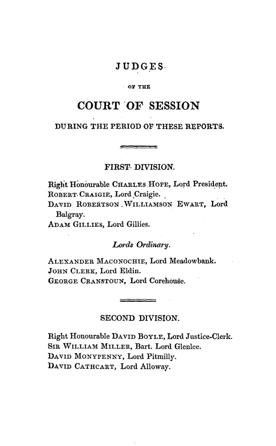handle is hein.stair/dccrtssn0003 and id is 1 raw text is: 





JUDGES.


                OF THE

      COURT OF SESSION

  DURING THE PERIOD OF THESE REPORTS.



            FIRST- DIVISION.

Riglht Hbnourable CHARLEs HOPE, Lord President,
ROBERT. CRAIGIE, Lord ,Craigie.
DAVID ROBERTSON .WILLIAMSON EWART, Lord
  Balgray.
ADAM GILLIES, Lord Gillies.

              Lord8 Ordinary.

ALEXANDER MACONOCHIE, Lord Meadowbank.
JOHN CLERK, Lord Eldin.
GEORGE CRANSTOUN, Lord Corehouge.



           SECOND DIVISION.

Right Honourable DAVID BOYLE, Lord Justice-Cleric.
SIR WILLIAM MILLER, Bart. Lord Glenlee.
DAVID MONYPENNY, Lord Pitmilly.
DAVID CATHCART, Lord Alloway.


