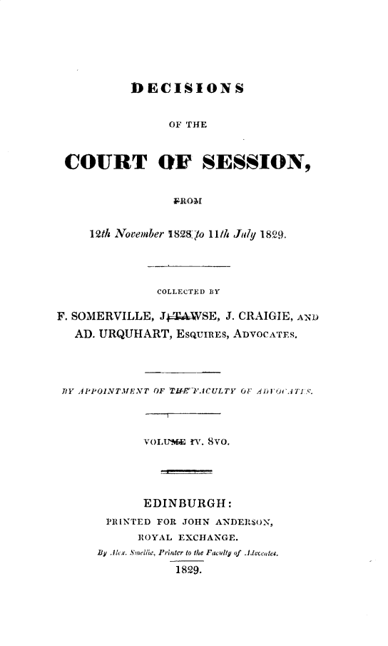 handle is hein.stair/dccrtssn0004 and id is 1 raw text is: 







          DECISIONS


                OF THE



 COURT OF SESSION,


                &-ROMI


     12th November I8'8lo 11/h July 18.





              COLLECTED BY

F. SOMERVILLE, J4kAWSE, 3. CRAIGIE, AND

   AD. URQUHART, EsQUIREs, ADVOCATES.




 BlY APPOINTMENT OF T'IACULTY O1 A.41)OiCATIS.

                I


            VOIx'm& n'. 8vo.





            EDINBURGH:

       PRINTED FOR JOHN ANDERSON,
           ROYAL EXCHANGE.
      13¥ Akt . Sine/lie, Printer to the Faculty of Alccotes.

                 1829.


