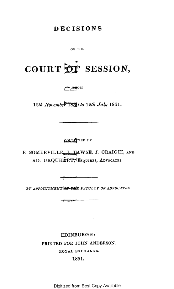 handle is hein.stair/dccrtssn0006 and id is 1 raw text is: 




         DECISIONS



               OF THE



COURT ,? SESSION,


    12th Novembe   to 12th July 18,91.






             ~TED BY

F. SOMERVILLE S    WSE, J. CRAIGIE, AND
   AD. URQUHMT, EsQUIREs, ADVOCATES.




 .BY APPOINTMENT OP-M*E FACULTY OF AD VOCA TES.








            EDINBURGH:
      PRINTED FOR JOHN ANDERSON,
            ROYAL EXCHANGE.
                1831.


Digitized from Best Copy Available


