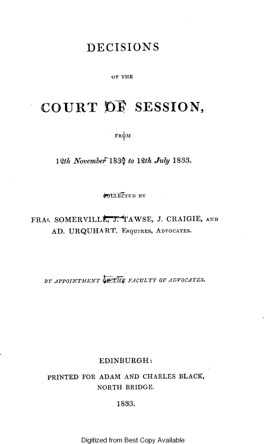 handle is hein.stair/dccrtssn0008 and id is 1 raw text is: 




            DECISIONS


                 OF THE



  COURT               SESSION,





     1Qth NovembeF1838 to 12th July 1833.



               4ti.ECTED BY


FRAs. SOMERVILL Ut-7AWSE, J. CRAIGIE, AND
    AD. URQUHART. EsquIREs, ADVOCATES.





    BY APPOINTMENT  FACULTY OF ADVOCATES.









              EDINBURGH:

   PRINTED FOR ADAM AND CHARLES BLACK,
              NORTH BRIDGE.

                  1833.


Digitized from Best Copy Available


