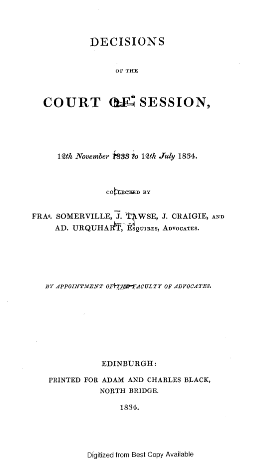 handle is hein.stair/dccrtssn0009 and id is 1 raw text is: 



          DECISIONS


               OF THE



COURT (SESSION,


     12th November 1&33 io 1Qth July 1831.



               COtmcxw D BY


FRAs. SOMERVILLE, J. 'WSE, J. CRAIGIE, AND
     AD. URQUHAAI,' ieSUIRES, ADVOCATES.






   BY APPOINTMENT OFHTJW-FACULTY OF ADVOCATES.









              EDINBURGH:

   PRINTED FOR ADAM AND CHARLES BLACK,
              NORTH BRIDGE.


1834.


Digitized from Best Copy Available


