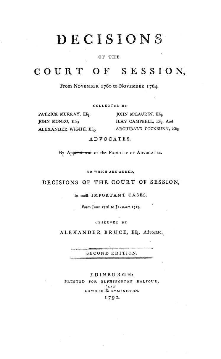 handle is hein.stair/dcctsessn0003 and id is 1 raw text is: 







DECISION


OF THE


COURT OF


SESSION,


From NOVEMBER 176o to NOVEMBER 1764.



         COLLECTED BY


PATRICK MURRAY, Erq;
JOHN MONRO, Efq;
ALEXANDER WIGHT, Efq;


JOHN MLAURIN, Efq;
ILAY CAMPBELL, Efq; And
ARCHIBALD COCKBURN, Efq;


             ADVOCATES.


     By App~iftm~nt of the FACULTY OF ADVOCATES.



             TO WHICH ARE ADDED,

DECISIONS OF THE COURT OF SESSION,

         IamolL IMPORTANT CASES,

           F-cOm JuNE I716 to JANUARY 1717.


               OBSERVED BY

     ALE XANDER BRUCE, Efq; Advocate.


      SECOND EDITION.



      EDINBURGH:
PRINTED FOR ELPHINGSTON BALFOUR,
            AND
      LAWRIE & SYMINGTON.
           1792.


S


