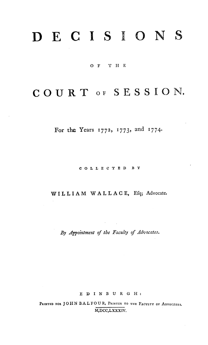 handle is hein.stair/dcctsessn0006 and id is 1 raw text is: 





DEC8 FIONS



             0OF T 11 E


COURT


oF SESSION,


   For the Years 1772, 1773, and 1774.





         COLLECTED BY



   WILLIAM WALLACE, Efq; Advocate.





     By Appointment of the Faculty of Advocates.









         ED IN B U R GE:

PRINTED FOR JOHN BALFOUR, PRINTER TO THE FACIVLTY Or ADvOCATES.
            M,DCC,LXXXIV.


