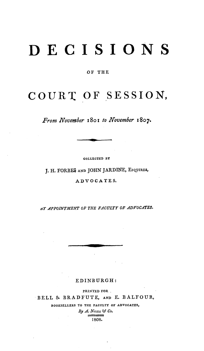 handle is hein.stair/dcctsessn0013 and id is 1 raw text is: 









DECISIONS


               OF THE




COURT OF SESSION,



    From November 18o i to November 18o.






              COLLECTED BY

    J. H. FORBMS AND JOHN JARDINE, EsQOUxREs,

            ADVOCATES.




   .r A.PPOINTMENT OF THE FACULTT OF ADVOCATES.













            EDINBURGH:

              PRINTED FOR
  -BELL & BRADFUTE, AND E. BALFOUR,

      BOOKSELLERS TO THE FACULTY OF ADVOCATES,
             By A. -NzzLL & Co.
                1808.



