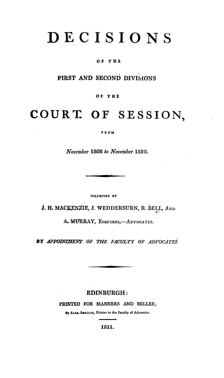 handle is hein.stair/dcctsessn0015 and id is 1 raw text is: 




DECISIONS


             OF THE


   FIRST AND SECOND DIVISIONS


             OF THE


COURT. OF


SESSION,


FROM


        Novembep 1808 to Novembep 1810.






              COLLECTED Xt

 I. H. MAC.RNZIE, J. WEDDERBURN, R. 3ELL ANDi

       A.- MURRAY, EsQu [REs,-ADVOCATES.


BY 4PPOJRrMZW OF THE FACULTY OF ADVOCATS.







             EDINBURGH:

      PRINTED FOR MANNERS AND MILLERi
        4y ALEX. SMXLLI, Printer to the Faculty of Advocate.

                 1811.


