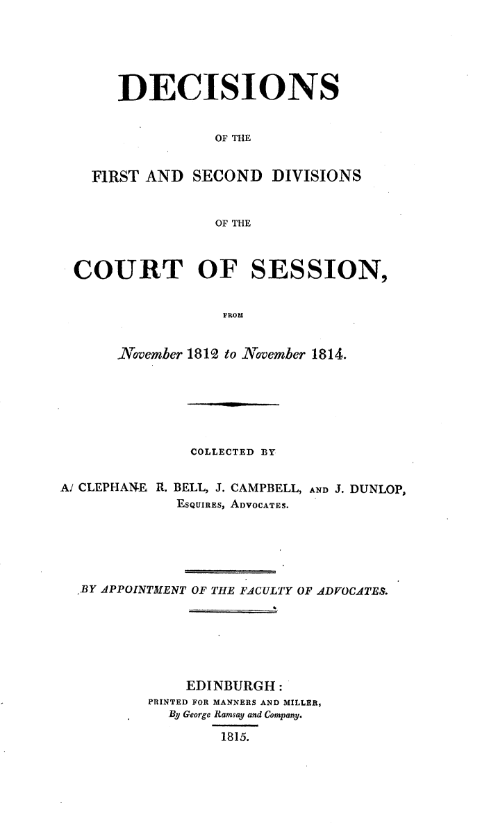 handle is hein.stair/dcctsessn0017 and id is 1 raw text is: 





DECISIONS


           OF THE


FIRST AND SECOND


DIVISIONS


OF THE


COURT OF SESSION,


                 FROM


     November 1812 to November 1814.


               COLLECTED BY


A/ CLEPHANEi R. BELL, J. CAMPBELL, AND J. DUNLOP,
             ESQUIRES, ADVOCATES.





  BY APPOINTMENT OF THE FACULTY OF ADVOCATES.






              EDINBURGH:
          PRINTED FOR MANNERS AND MILLER,
            By George Ramsay and Company.

                  1815.


