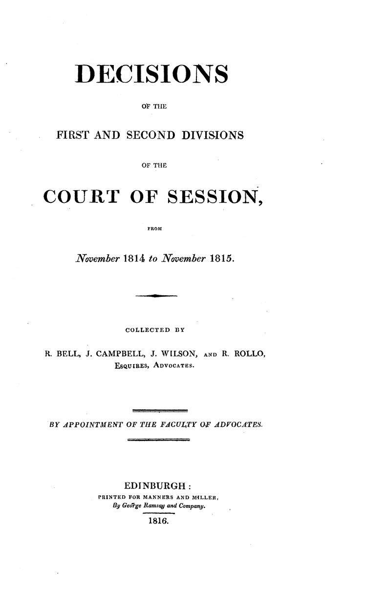 handle is hein.stair/dcctsessn0018 and id is 1 raw text is: 







     DECISIONS


                OF THE


  FIRST AND SECOND DIVISIONS


                OF THE



COURT OF SESSION,


                 FROM


     November 1814 to November 1815.


             COLLECTED BY


R. BELL, J. CAMPBELL, J. WILSON, AND R. ROLLO,
           EsQu iRES, ADVOCATES.





 BY APPOINTMENT OF THE FACULJTY 0 AFDVOCATE8.






             EDINBURGH:
         PRINTED FOR MANNERS AND MILLER,
           By George RamsaW and Company.

                 1816.


