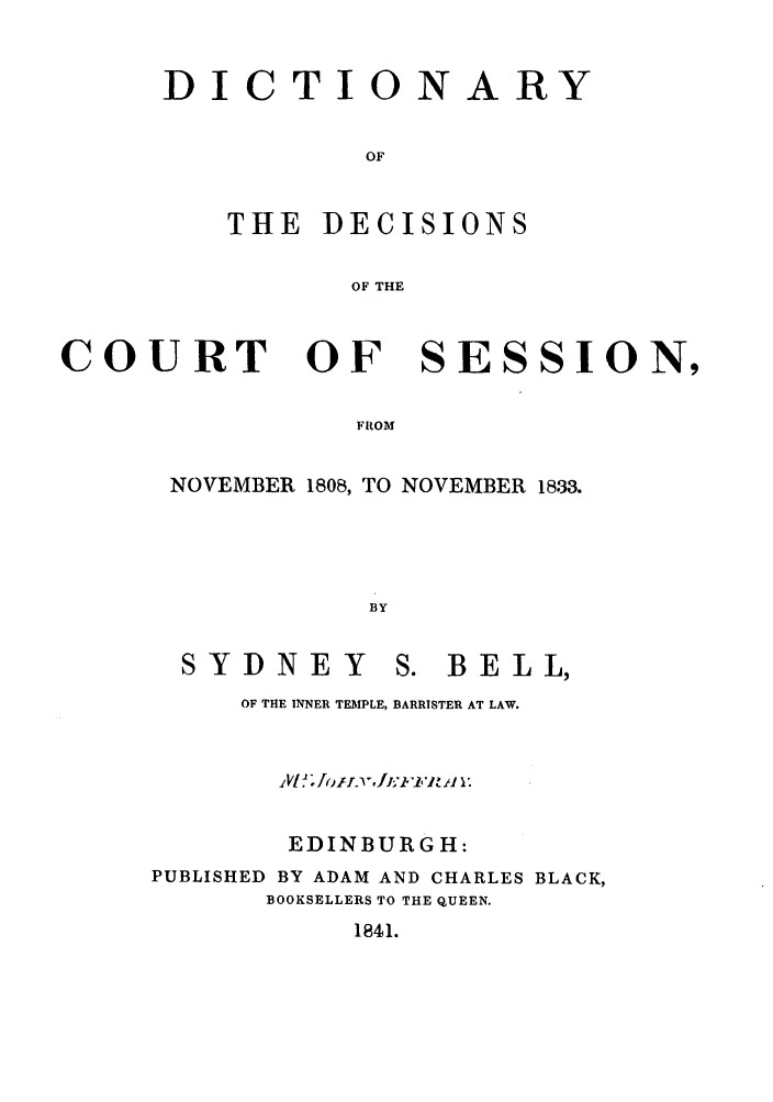 handle is hein.stair/ddcosen0001 and id is 1 raw text is: DICTIONARY
OF
THE DECISIONS
OF THE

COURT OF SESSION,
FROM
NOVEMBER 1808, TO NOVEMBER 1833.
BY

SYDNEY

S. BELL,

OF THE INNER TEMPLE, BARRISTER AT LAW.
EDINBURGH:
PUBLISHED BY ADAM AND CHARLES BLACK,
BOOKSELLERS TO THE QUEEN.

1841.



